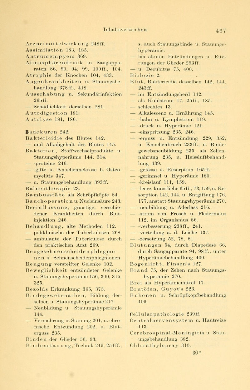 A r z n e i ni i 11 e 1 w i r k u n g 2 4 8 ff. Assimilation 183, 185. Antruniempyem 369. Atmosphärendruck in Saugappa- raten 86, 90, 94, 99, lOOff., 104. Atrophie der Knochen 104, 433. Augenkrankheiten u. Stauungsbe- handlung 378ff.. 418. Ausschabung u. Sekundärinfektion 265 ff. — Schädlichkeit derselben 281. Autodigestion 181. Autolyse 181, 186. Badekuren 242. Baktericidie des Blutes 142. — und Alkaligehalt des Blutes 145. Bakterien, Stoff Wechselprodukte u. Stauungshyperämie 144, 314. — -proteine 246. — -gifte u. Knochennekrose b. Osteo- myelitis 347. — u. Stauungsbehandlung 393 ff. Balneotherapie 23. BambVisstäbe als Schröpfköpfe 84. Bauchoperation u.Nucleinsäure 243. Beeinflussung, günstige, verschie- dener Krankheiten durch Blut- injektion 246. BehandKmg, alte Methoden 112. — poliklinische der Tuberkulosen 268. — ambulante der Tuberkulose diu-ch den praktischen Arzt 269. Beugesehnenscheiden Phlegmo- nen s. Sehnenscheidenphlegmonen. Beugung versteifter Gelenke 102. Beweglichkeit entzündeter Gelenke u. Stauungshyperämie 156, 300, 315, 325. Bezolds Erkrankung 365, 375. Bindegewebsnarben, Bildung der- selben u. Stauungshyperämie 217. — Neubildung u. Stauungshyperämie 144. — Vermehrimg u. Staiiung 201, u. chro- nische Entzündung 202, u. Blut- erguss 235. Binden der Glieder 56. 93. Bindenstauung, Technik 249, 254ff.. s. auch Stauungsbinde u. Stauungs- hyperämie. — bei akuten Entzündungen u. Eite- rungen der Glieder 293 ff. — u. Decubitus 75, 400. Biologie 2. Blut, Baktericidie desselben 142, 144, 243 ff. — im Entzündungsherd 142. — als Kühlstrom 17, 25ff., 185. — schlechtes 13. — Alkalescenz u. Ernährung 145. — -bahn u. Lymphstrom 119. — -druck u. Hyperämie 121. — -einspritzung 235, 246. — -erguss u. Entzündvmg 229, 352, u. Knochenbruch 233ff., u. Binde- gewebsneubildung 235, als Zellen- nahrung 235, u. Heissluftbehand- kmg 439. — -gefässe u. Resorption 165 ff. — -gerinnsei u. Hyperämie 180. — -ki-eislauf 111, 159. — -leere, künstliche 65ff., 73,159, u. Re- sorption 142, 144, u. Entgiftung 176, 177, anstatt Stauungshyperämie 270. — -neubildung u. Aderlass 216. — -Strom von Frosch u. Fledermaus 112, im Organismus 86. — -Verbesserung 238ff., 241. — -Verteilung a. d. Leiche 137. — -Zersetzung 52, 78, 81. Blutungen 54, durch Diapedese 66, diorch Saugapparate 94, 98ff., unter Hyperämiebehandlung 400. Bogenlicht, Finsen's 127. Brand 75, der Zehen nach Stauungs- hyperämie 270. Brei als Hyperämie mittel 17. Brutöfen, Guyot's 226. B üb o n e n u. Schröpf köpf behandlung 409. Cellularpathologie 239ff. Gentralnervensystem u. Hautreize 113. Cerebrospinal-Meningitis u. Stau- ungsbehandlung 382. Chloräthylspray 310. 30*