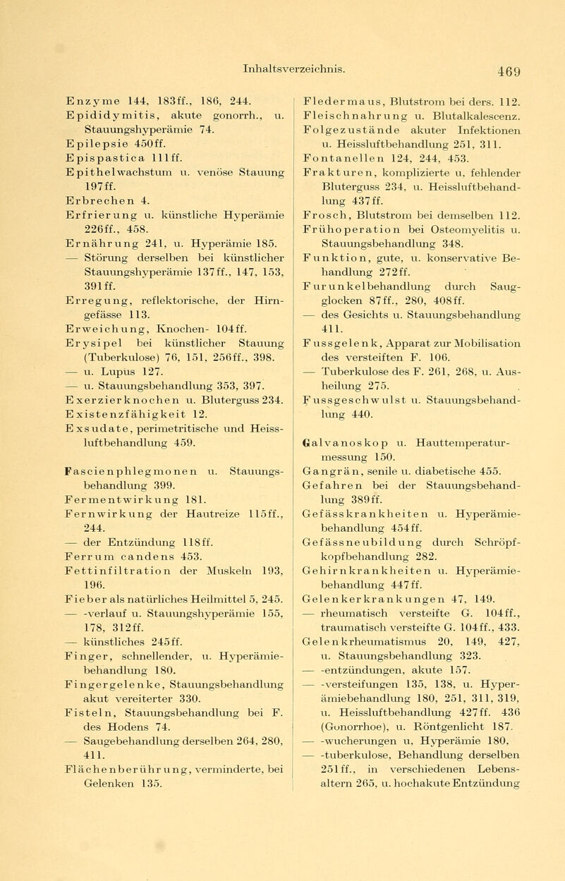 Enzyme 144, 183ff., 186, 244. Epididy mitis, akute gonorrh., u. Stauungshyperämie 74. Epilepsie 450ff. Epispastica lllff. Epithel Wachstum u. venöse Stauung 197 ff. Erbrechen 4. Erfrierung u. künstliche Hyperämie 226ff., 458. Ernährung 241, u. Hyperämie 185. — Störung derselben bei künstlicher Stauungshyperämie 137 ff., 147, 153, 391 ff. Erregung, reflektorische, der Hirn- gef ässe 113. Erweichung, Knochen- 104ff. Erysipel bei künstlicher Stauung (Tuberkulose) 76, 151, 256ff., 398. — u. Lupus 127. — u. Stauungsbehandhuig 353, 397. Exerzierknochen u. Bluterguss 234. Existenzfähigkeit 12. Exsudate, perimetritische und Heiss- luftbehandlung 459. Fascienphlegmonen u. Stauungs- behandlung 399. Fermentwirkung 181. Fernwirkung der Hautreize 115ff., 244. — der Entzündung 118 ff. Ferrum candens 453. Fettinfiltration der Muskeln 193, 196. Fieber als natiü-liches Heilmittel 5, 245. — -verlauf u. Stauiingshyperämie 155, 178, 312ff. — künstliches 245 ff. Finger, schnellender, u. Hyperämie- behandlung 180. Fingergelenke, Stauungsbehandhing akut vereiterter 330. Fisteln, Stauungsbehandlung bei F. des Hodens 74. — Saugebehandlung derselben 264, 280, 411. Flächenberührung, verminderte, bei Gelenken 135. Fledermaus, Blutstrom bei ders. 112. Fleischnahrung u. Bhitalkalescenz. Folgezustände akuter Infektionen u. Heissluftbehandlung 251, 311. Fontanellen 124, 244, 453. Frakturen, komplizierte u, fehlender Bluterguss 234, u. Heissluftbehand- lung 437 ff. Frosch, Blutstrom bei demselben 112. Frühoperation bei Osteomyelitis u. Stauiongsbehandlung 348. Funktion, gvite, u. konservative Be- handlung 272 ff. Furunkel behandlung durch Saug- glocken 87ff., 280, 408ff. — des Gesichts u. Stauungsbehandlung 411. Fussgelenk, Apparat zur Mobilisation des versteiften F. 106. — Tuberkulose des F. 261, 268, u. Aus- heilung 275. Fussgeschwulst u. Stauungsbehand- lung 440. Galvanoskop u. Hauttemperatur- messung 150. Gangrän, senile u. diabetische 455. Gefahren bei der Stauungsbehand- lung 389 ff. Gefässkrankheiten u. Hyperämie- behandlung 454 ff. Gef ässneubildung durch Schröpf- kopfbehandlung 282. Gehirnkrankheiten u. Hyperämie- behandlung 447 ff. Gelenkerkrankungen 47, 149. — rheumatisch versteifte G. 104 ff., traumatisch versteifte G. 104ff., 433. Gelenkrheumatismus 20, 149, 427, u. Stauungsbehandlung 323. — -entzündungen. akute 157. — -Versteifungen 135, 138, u. Hyper- ämiebehandlung 180, 251, 311, 319, u. Heissluftbehandkmg 427ff. 436 (Gonorrhoe), u. Röntgenlicht 187. — -wuchervmgen u, Hyperämie 180, — -tuberkulöse, Behandlung derselben 251 ff., in verschiedenen Lebens- altern 265, u. hochakute Entzündung