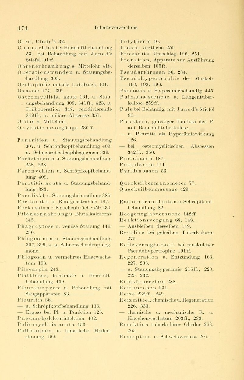 174 Ofen, Clado's 32. Ohnnaachtenbei Heisshiftbehandlnng 53, bei Behandkmg mit Junod's Stiefel 91 ff. Ohrenerkrankung s. Mittelohr 418. Operationswunden u. Stauungsbe- handlung 303. Orthopädie mittels Luftdruck 101. Osmose 177, 236. Osteomyelitis, akute 161, u. Stau- \mgsbehandlung 308, 341 ff., 423, u. Frühoperation 348, rezidivierende 349ff., u. miliare Abscesse 351. Otitis s. Mittelohr. O xydationsvorgänge 230ff. Panaritien u. Stauiongsbehandlung 307, u. Schröpfkopfbehandlung 409, u. Sehnenscheidenphlegmonen 339. Parästhesien u. Stauungsbehandhuig 258, 268. Paronychien u. Schröpf köpf behand- lung 409. Parotitis acuta u. Stauiingsbehand- lung 383. Par ulis 74, u. Stauungsbehandlung 385. Peritonitis u. Röntgenstrahlen 187. Perkussionb.Knochenbrüchen59,234. Pflanzennahrung u. Blutalkalescenz 145. Phagocytose u. venöse Stauimg 146, 236. Phlegmonen u. Stauungsbehandlung 307, 399, s. a. Sehnenseheidenphleg- mone. Phlogosin u. vermehrtes Haarwachs- tum 198. Pilocarpin 243. Plattfüsse, kontrakte u. Heissluft- behandlung 459. Pleuraempyem u. Behandlung mit Saugapparaten 83. Pleuritis 86. — u. Schröpfkopfbehandlung 136. — Erguss bei PL u. Punktion 126. Pneumokokken Infektion 402. Poliomyelitis acuta 453. Pollutionen u. künstliche Hoden- stauung 199. Polytherm 40. Praxis, ärztliche 250. Priessnitz' Umschlag 126, 251. Pronation, Apparate zur Ausführung derselben 105 ff. Pseudarthrosen 56, 234. Pseudohypertrophie der Muskeln 190, 193, 196. Psoriasis u. Hyperämiebehandlg. 445. Pulmonalstenose u. Lungentuber- kulose 252 ff. Puls bei Behandig. mit Junod's Stiefel 90. Punktion, günstiger Einfluss der P. auf Bauchfelltuberkulose. — u. Plevu-itis als Hyperämiewirkung 126. — bei osteomyelitischen Abscessen 342ff., 350. Purinbasen 187. Pustulantia 111. Pyridinbasen 53. Quecksilbermanometer 77. Qviecksilbermassage 429. R a c he n kr a n k h e i te n u. Schröpfkopf- behandlung 82. Reagenzglasversuche 142ff. Reaktionsvorgang 68, 148. — Ausbleiben desselben 149. Recidive bei geheilten Tviberkulosen 275. Reflexerregbarkeit bei muskulö.ser Pseudohypertrophie 191 ff. Regeneration u. Entzündung 103, 227, 233. — u. Stauungshyperämie 216ff., 220, 225, 232. Reiskörperchen 288. Reitknochen 234. Reize 232ff., 249. Reizmittel, chemischeu.Regeneration 226, 333. — chemische u. mechanische R. u. Ivnochenwaehstum 203ff., 233. Resektion tuberkulöser Glieder 263, 265. Resorption u. Schweissverlust 20f.