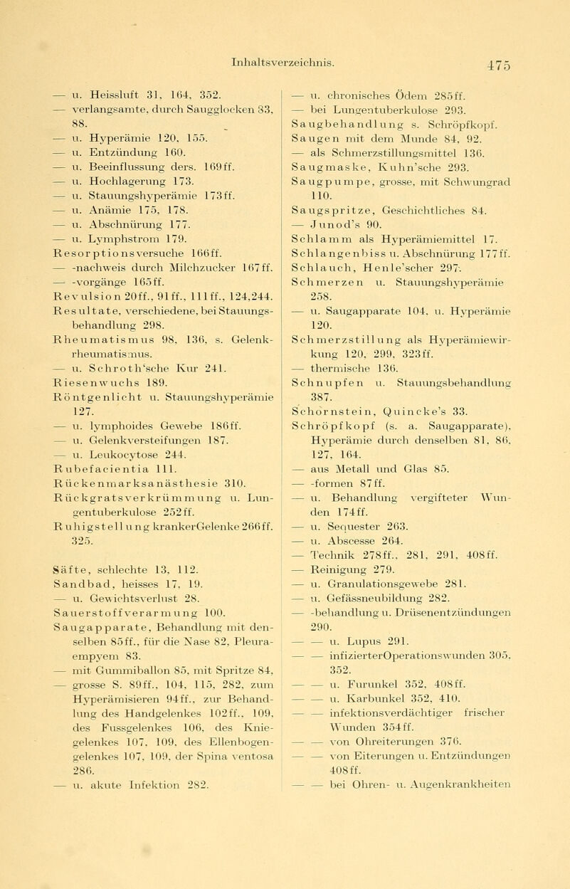 — u. Heisskift 31, 164, 352. — verlangsamte, durch Saugglocken 83, 88. — u. Hyperämie 120, 155. — u. Entzündung 160. — u. Beeinflussung ders. 169ff. — u. Hochlagerung 173. — u. Stauungshyperämie 173ff. — u. Anämie 175, 178. — u. Abschnürixng 177. — u. Lymphstrom 179. Resorptionsversuche 166ff. — -nachweis durch Milchzucker 167 ff. —■ -Vorgänge 165 ff. Revulsion20ff.,91ff., lllff., 124,244. Resultate, verschiedene,beiStaviungs- behandlung 298. Rheumatismus 98. 136, s. Gelenk- rheumatismus. — VI. Schroth'sche Kur 241. Riesenwuchs 189. R ö n t g e n 1 i c h t u. Stauungshyperämie 127. — u. lymphoides Gewebe 186ff. — u. Gelenkversteifungen 187. — u. Leukocytose 244. Rtibefacientia 111. Rückenmarksanästhesie 310. Rüekgratsverkrümmung u. Lun- gentuberkulose 252ff. Ruhigstellung krankerGelenke266ff. 325. Säfte, schlechte 13, 112. Sandbad, heisses 17, 19. — u. Gewichtsverlust 28. Sauerstoff Verarmung 100. Saugapparate, Behandlung mit den- selben 85ff., für die Nase 82, Pleura- empyem 83. — mit Gummiballon 85, mit Spritze 84, — grosse S. 89ff., 104, 115, 282, zum Hyperämisieren 94ff., ztir Behand- lung des Handgelenkes 102ff., 109, des Fussgelenkes 106, des Knie- gelenkes 107, 109, des Ellenbogen- gelenkes 107, 109, der Spina ventosa 286. — u. akvite Infektion 282. — u. chronisches Ödem 285 ff. — bei Lungentuberkiuo.se 293. Saugbehandlung s. Schröpfkopf. Saugen mit dem Munde 84, 92. — als Schmerzstillungsmittel 136. Saugmaske, Kuhn'sche 293. Saug pumpe, grosse, mit Schwungrad 110. Saugspritze, Geschichtliches 84. — Junod's 90. Schlamm als Hyperämiemittel 17. Schlangenbissu. Abschnürung 177ff. Schlauch, Henle'scher 297-. Schmerzen u. Stauungshyperämie 258. — u. Saugapparate 104, u. Hyperämie 120. S ch m er z s t i 11 u n g als Hyperämiewir- kung 120, 299. 323ff. — thermische 136. Schnupfen v;. Stauungsbehandlung 387. Schornstein, Quincke's 33. Schröpfkopf (s. a. Saugapparate), Hj'^perämie diirch denselben 81, 86, 127. 164. — aus Metall vxnd Glas 85. — -formen 87 ff. — VI. Behandlung vergifteter Wun- den 174 ff. — u. Sequester 263. — u. Abscesse 264. — Technik 278ff., 281, 291, 408ff. — Reinigung 279. — u. Granulationsgewebe 281. — u. Gefässneubildung 282. — -behandlung u. Drüsenentzündungen 290. — — VI. Lupus 291. — — infizierterOperationswunden 305, 352. u. Furunkel 352, 408 ff. u. Karbunkel 352, 410. — — infektionsverdächtiger frischer Wunden 354ff. — — von Ohreiterungen 376. — — von Eiterungen u. Entzündungen 408 ff. — — bei Ohren- u. Augenkrankheiten