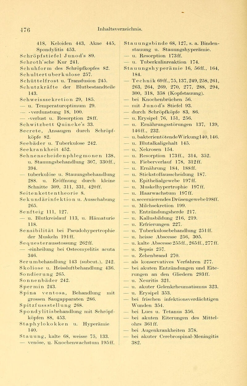 418, Keloiden 443, Akne 445, Spondylitis 453. Schröpfstiefel Junod's 89. Schroth'sche Kur 241. Schuhform des Schröpfkopfes 82. Schultertuberkulose 257. Schüttelfrost u. Transfusion 245. Schutzkräfte der Blutbestandteile 143. Schweisssekretion 29, 185. — u. Teniperaturoptimiim 29. — -Verdunstung 18, 100. — -Verlust u. Resorption 28 ff. Schwitzbett Quincke's 33. Secrete, Ansaugen diirch Schröpf- köpfe 82. Seebäder u. Tuberkulose 242. Seekrankheit 452. Sehnenscheidenphlegnionen 138, u. Stauungsbehandlung 307, 330ff., 394. — tuberkulöse ii. Stauungsbehandlung 288. u. Eröffnimg durch kleine Schnitte 309, 311, 331, 420 ff. Seitenkettentheorie 8. Sekundärinfektion u. Ausschabvmg 265. Senfteig 111, 127. — u. Blutkreislauf 113, u. Hämaturie 118. Sensibilität bei Pseudohypertrophie der Muskeln 191 ff. Sequesterausstossung 262ff. — -einheihing bei Osteomyelitis acuta 346. Serumbehandlung 143 (subcut.), 242. Skoliose u. Heissluftbehandlung 436. Sondierung 265. Sonnenbäder 242. Spermin 243. Spina ventosa, Behandlung mit grossen Saugapparaten 286. Spitzfussstellung 268. Spondylitisbehandlung mit Schröpf- köpfen 88, 453. Staphylokokken u. Hyperämie 140. Stauung, kalte 68, weisse 75, 133. — venöse, u. Kiiochenwachstum 195 ff. Stauvingsbinde 68, 127, s. a. Binden- stauung u. Stauungshyperämie. — u. Resorption 173ff. — u. Tuberkulinreaktion 174. Stauungshyperämie 16, 56ff., 164, 184. — Technik 69ff., 75,137,249,258, 261, 263, 264, 269, 270, 277, 288, 294, 300, 318, 358 (Kopfstauung). — bei Knochenbrüchen 56. — mit Junod's Stiefel 93. — dm-ch Schröpf köpfe 83, 86. — U.Erysipel.76, 151, 256. — u. Ernährungsstörvmgen 137, 139, 146ff., 232. — u. bakterientötendeM^irkungT40,146. — u. Blutalkaligehalt 145. — u. Nekrosen 154. — u. Resorption 173ff., 314, 352. — u. Fieberverlauf 178, 312ff. — u. Ernähnmg 184, 188ff. — u. Stickstoffausscheidung 187. — u. Epithelialgewebe 197 ff. — u. Muskelhypertrophie 197 ff. — u. Haarwachstum 197 ff. — u. secernierendes Drüsengewebe 198f f. — u. Milchsekretion 199. — u. Entzündungsherde 217. — u. Kallusbildung 216, 219. — u. Erfrierungen 227. — u. Tuberkulosebehandlung 251 ff. — u. heisse Abscesse 256, 305. — u. kalte Abscesse255ff.,265ff.,277ff. — VI. Sepsis 257. — u. Zehenbrand 270. — als konservatives Verfahren 277. — bei akuten Entzündungen und Eite- riingen an den Gliedern 293ff. — u. Neiu-itis 321. — u. akuter Gelenkrhevimatismus 323. — u. Erysipel 353. — bei frischen infektionsverdächtigen Wunden 354. — bei Lues u. Tetanus 356. — bei akuten Eiterungen des Mittel- ohrs 361 ff. — bei Augenkrankheiten 378. — bei akuter Cerebrospinal-Meningitis 382.