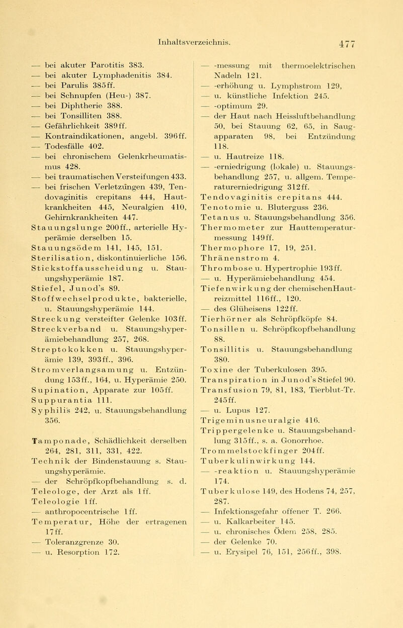 47^ — bei akuter Parotitis 383. — bei akuter Lymphadenitis 384. — bei Parulis 385 ff. — bei Schnupfen (Heu-) 387. — bei Diphtherie 388. — bei TonsiUiten 388. — GefährUchkeit 389ff. — Kontraindikationen, angebl. 396ff. — Todesfälle 402. — bei clironischem Gelenkrheumatis- niixs 428. — bei traumatischen Versteifvingen 433. — bei frischen Verletzungen 439, Ten- dovaginitis crepitans 444, Haut- krankheiten 445, Neuralgien 410, Gehirnkrankheiten 447. Stauungslunge 200ff., arterielle Hy- perämie derselben 15. Stauungsödem 141, 145, 151. Sterilisation, diskontinuierliche 156. Stickstoffausscheidung ii. Stau- ungshyperämie 187. Stiefel, Junod's 89. Stoffwechselprodukte, bakterielle, u. Stauungshyperämie 144. Streckung versteifter Gelenke 103ff. Streckverband u. Stauungshyper- ämiebehandlung 257, 268. Streptokokken u. Stauungshyper- ämie 139, 393ff., 396. Stromverlangsamung u. Entzün- dung 153ff., 164, u. Hyperämie 250. Supination, Apparate z\xc 105ff. Suppurantia 111. Syphilis 242, u. Stauungsbehandlung 356. Tamponade, Schädlichkeit derselben 264, 281, 311, 331, 422. Technik der Bindenstauung s. Stau- ungshyperämie . — der Schröpfkopfbehandlung s. d. Teleologe, der Ai'zt als Iff. Teleologie Iff. — anthropocentrische Iff. Temperatur, Höhe der ertragenen 17 ff. — Toleranzgrenze 30. — u. Resorption 172. — -messung mit thermoelektrischen Nadeln 121. — -erhöhung u. Lymphstrom 129, — u. künstliche Infektion 245. — -Optimum 29. — der Haut nach Heissluftbehandlung 50, bei Stauung 62, 65, in Saug- apparaten 98, bei Entzündung 118. — u. Hautreize 118. — -erniedrigung (lokale) u. Stauungs- behandlung 257, u. allgem. Tempe- raturerniedrigung 312 ff. Tendovaginitis crepitans 444. Tenotomie u. Bluterguss 236. Tetanus u. Stauungsbehandlung 356. Thermometer zur Hautteiuperatur- messung 149 ff. Thermophore 17, 19, 251. Thränenstrom 4. Thrombosen. Hypertrophie 193ff. — u. Hyperämiebehandlung 454. Tiefenwirkung der chemischenHaut- reizmittel 116ff., 120. — des Glüheisens 122 ff. Tierhörner als Schröpf köpfe 84. Tonsillen u. Schröpf köpf behandlung 88. Tonsillitis u. Stauungsbehandlung 380. Toxine der Tuberkulosen 395. Transpiration in Junod's Stiefel 90. Transfusion 79, 81, 183, Tierblut-Tr. 245 ff. — u. Lupus 127. Trigeminusneuralgie 416. Trippergelenke u. Stauungsbehand- lung 315ff., s. a. Gonorrhoe. Trommelstockfinger 204ff. Tuberkulinwirkung 144. — -reaktion u. Stauungshyperämie 174. Tuberkulose 149, des Hodens 74, 257, 287. — Infektionsgefahr offener T. 266. — u. Kalkarbeiter 145. — u. chronisches Ödem 258, 285. — der Gelenke 70. — u. Erysipel 76, 151, 2ö6ff., 398.