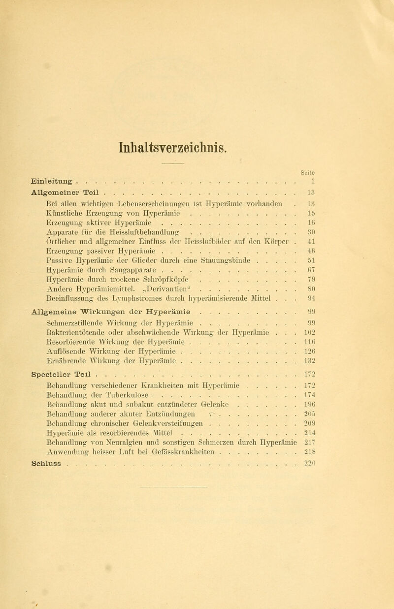 Inhaltsverzeichnis. Seite Einleitung 1 Allgeraeiner Teil 13 Bei allen wichtigen Lebenserscheinungen ist Hyperämie vorhanden . 13 Künstliche Erzeugung von Hyperämie 15 Erzeugung aktiver Hyperämie 16 Apparate für die Heissluftbehandlung 30 Örtlicher und allgemeiner Einfluss der Heisslufbäder auf den Körper . 41 Erzeugung passiver Hyperämie 46 Passive Hyperämie der Glieder durch eine Stauungsbinde 51 Hyperämie durch Saugapparate , 67 Hyperämie durch trockene Schröpfköpfe 79 Andere Hj^perämiemittel. „Derivantien 80 Beeinflussung des Lymphstromes durch hyperämisierende Mittel ... 94 Allgemeine Wirkungen der Hyperämie 99 Schmerzstillende Wirkung der Hyperämie 99 Bakterientötende oder abschwächende Wirkung der Hyperämie . . . 102 Resorbierende Wirkung der Hj'-perämie 116 Auflösende Wirkung der Hyperämie 126 Ernährende Wirkung der Hyperämie .132 Specieller Teil 172 Behandlung verschiedener Krankheiten mit Hyperämie 172 Behandlung der Tuberkulose 174 Behandlung akut und subakut entzündeter Gelenke 196 Behandlung anderer akuter Entzündungen ~ 205 Behandlung chronischer Gelenkversteifungen 209 Hyperämie als resorbierendes Mittel 214 Behandlung von Neuralgien und sonstigen Schmerzen durch Hyperämie 217 Anwendung heisser Luft bei Gefässkrankheiten 218 Sdhluss 220