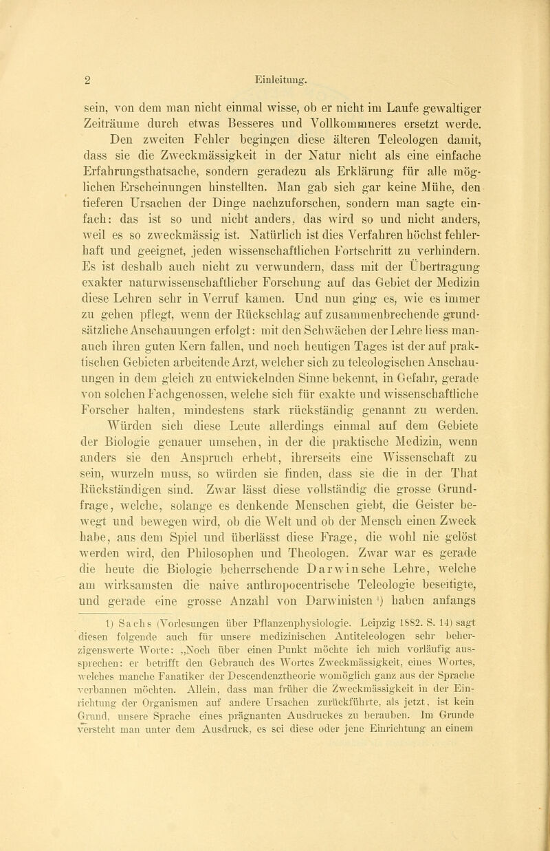 sein, von dem man nicht einmal wisse, ob er nicht im Laufe gewaltiger Zeiträume durch etwas Besseres und Vollkommneres ersetzt werde. Den zweiten Fehler begingen diese älteren Teleologen damit, dass sie die Zweckmässigkeit in der Natur nicht als eine einfache Erfahrungsthatsache, sondern geradezu als Erklärung für alle mög- lichen Erscheinungen hinstellten. Man gab sich gar keine Mühe, den tieferen Ursachen der Dinge nachzuforschen, sondern man sagte ein- fach: das ist so und nicht anders, das wird so und nicht anders, weil es so zweckmässig ist. Natürlich ist dies Verfahren höchst fehler- haft und geeignet, jeden wissenschaftlichen Fortschritt zu verhindern. Es ist deshalb auch nicht zu verwundern, dass mit der Übertragung exakter naturwissenschaftlicher Forschung auf das Gebiet der Medizin diese Lehren sehr in Verruf kamen. Und nun ging es, wie es immer zu gehen pflegt, wenn der Rückschlag auf zusammenbrechende grund- sätzliche Anschauungen erfolgt: mit den Schwächen der Lehre Hess man- auch ihren guten Kern fallen, und noch heutigen Tages ist der auf prak- tischen Gebieten arbeitende Arzt, welcher sich zu teleologischen Anschau- ungen in dem gleich zu entwickelnden Sinne bekennt, in Gefahr, gerade von solchen Fachgenossen, welche sich für exakte und wissenschaftliche Forscher halten, mindestens stark rückständig genannt zu werden. Würden sich diese Leute allerdings einmal auf dem Gebiete der Biologie genauer umsehen, in der die praktische Medizin, wenn anders sie den Anspruch erhebt, ihrerseits eine Wissenschaft zu sein, wurzeln muss, so würden sie finden, dass sie die in der That Rückständigen sind. Zwar lässt diese vollständig die grosse Grund- frage, welche, solange es denkende Menschen giebt, die Geister be- wegt und bewegen wird, ob die Welt und ob der Mensch einen Zweck habe, aus dem Spiel und überlässt diese Frage, die wohl nie gelöst werden wird, den Philosophen und Theologen. Zwar war es gerade die heute die Biologie beherrschende Darwinsche Lehre, welche am wirksamsten die naive anthropocentrische Teleologie beseitigte, und gerade eine grosse Anzahl von Darwinisten ') haben anfangs 1) Sachs (Vorlcsiing-eu über Pflanzenphysiologie. Leipzig 1882. S. 14) sagt diesen folgende auch für unsere medizinischen Antiteleologen sehr beher- zigenswerte Worte: „Noch über einen Punkt möchte ich mich vorläufig aus- sprechen: er betrifft den Gebrauch des Wortes Zweckmässigkeit, eines Wortes, welches manche Fanatiker der Descendenztheorie womöghch ganz aus der Sprache verbannen möchten. Allein, dass man früher die ZAveckmässigkeit in der Ein- richtung der Organismen auf andere Ursachen zurückführte, als jetzt, ist kein Grand, unsere Sprache eines pi-äguanten Ausdruckes zu berauben. Im Grunde versteht man unter dem Ausdruck, es sei diese oder jene Einrichtung an einem