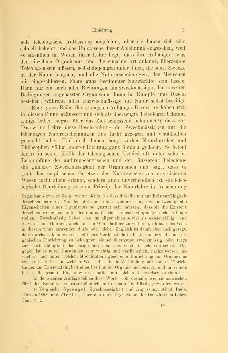 jede teleologische Auffassung- abgelehnt, aber sie haben sich sehr schnell bekehrt und das Unlogische dieser Ablehnung eingesehen, weil es eigentlich im Wesen ihrer Lehre liegt, dass ihre Anhänger, was den einzelnen Organismus und die einzelne Art anlangt, überzeugte Teleologen sein müssen, selbst diejenigen unter ihnen, die sonst Zwecke in der Natur leugnen, und alle Naturerscheinungen, den Menschen mit eingeschlossen, Folge ganz bestimmter Naturkräfte sein lassen. Denn nur ein nach allen Richtungen hin zweckmässiger, den äusseren Bedingungen angepasster Organismus kann im Kampfe ums Dasein bestehen, während alles Unzweckmässige die Natur selbst beseitigt. Eine ganze Reihe der strengsten Anhänger Darwins haben sich in diesem Sinne geäussert und sich als überzeugte Teleologen bekannt Einige haben sogar über das Ziel schiessend behauptet t), dass erst Darwins Lehre diese Beschränkung der Zweckmässigkeit auf die lebendigen Naturerscheinungen ans Licht gezogen und verständlich gemacht habe. Und doch haben lange vorher Naturforscher und Philosophen völlig anderer Richtung ganz ähnlich gedacht. So betont Kant in seiner Kritik der teleologischen Urteilskraft unter scharfer Bekämpfung der anthropocentrischen und der „äusseren Teleologie die „innere Zweckmässigkeit der Organismen und sagt, dass es „mit den empirischen Gesetzen der Naturzwecke von organisierten Wesen nicht allein erlaubt, sondern auch unvermeidlich ist, die teleo- logische Beurteilungsart zum Prinzip der Naturlehre in Anschauung Organismus zweckmässig, weiter nichts, als dass dieselbe mit zur Existeuzfähigkeit desselben beiträgt. Nun leuchtet aber ohne weiteres ein, dass notwendig alle Eigenschaften eines Organismus so geartet sein müssen, dass sie die Existenz desselben wenigstens unter den ihm natürlichen Lebensbedingungen nicht in Frage stellen. Zweckmässig heisst also im allgemeinen soviel als existenzfähig, und es wäre eine Thorheit, auch nur ein Wort darüber zu verlieren, ob man das Wort in diesem Sinne anwenden dürfe oder nicht. Zugleich ist damit aber auch gesagt^ dass durchaus kein wissenschaftliches Verdienst darin liegt, von irgend einer or- ganischen Einrichtung zu behaupten, sie sei überhaupt zweckmässig oder trage zur Existensfähigkeit das ihrige bei; denn das versteht sich von selbst. Da- gegen ist es unter Umständen sehr wichtig und verdienstlich, nachzuweisen, in- wiefern und unter welchen Modalitäten irgend eine Einrichtung am Organismus zweckmässig ist: in welcher Weise dieselbe in Verbindung mit andern Einrich- tungen zur Existenzfähigkeit eines bestimmten Organismus beiträgt; und im Grunde hat es die gesamte Physiologie wesentlich mit solchen Nachweisen zu thun. In der zweiten Auflage fehlen diese Worte wohl deshalb, weil sie inzwischen für jeden Botaniker selbstverständlich und deshalb überflüssig geworden waren. 1) Vergleiche Sprengel, Zweckmässigkeit und Anpassung. Akad. Rede. Giessen 1898, und Ziegler, Über den derzeitigen Stand der Darwinschen Lehre. Jena 1902. 1*
