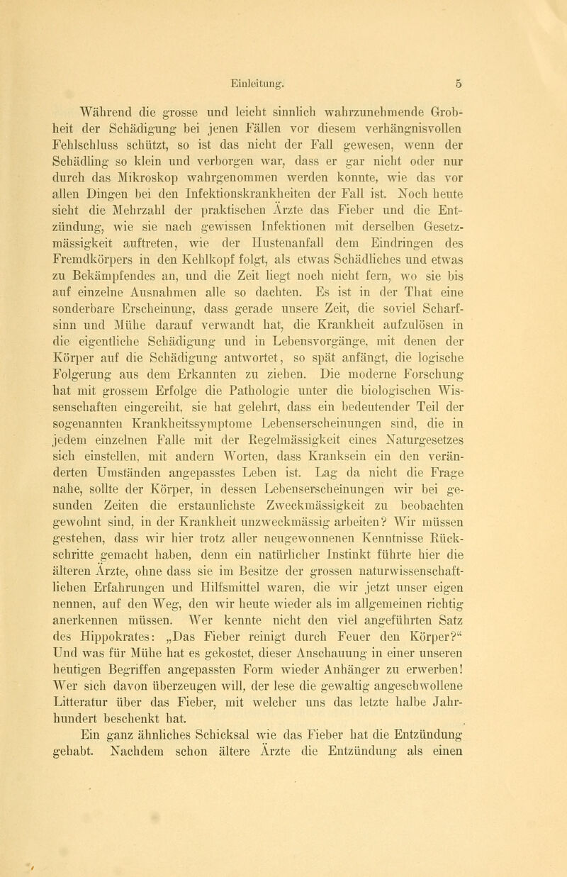 Während die grosse und leicht sinnlich wahrzunehmende Grob- heit der Schädigung bei jenen Fällen vor diesem verhängnisvollen Fehlschluss schützt, so ist das nicht der Fall gewesen, wenn der Schädling so klein und verborgen war, dass er gar nicht oder nur durch das Mikroskop wahrgenommen werden konnte, wie das vor allen Dingen bei den Infektionskrankheiten der Fall ist. Noch heute sieht die Mehrzahl der praktischen Ärzte das Fieber und die Ent- zündung, wie sie nach gewissen Infektionen mit derselben Gesetz- mässigkeit auftreten, wie der Hustenanfall dem Eindringen des Fremdkörpers in den Kehlkopf folgt, als etwas Schädliches und etwas zu Bekämpfendes an, und die Zeit liegt noch nicht fern, wo sie bis auf einzelne Ausnahmen alle so dachten. Es ist in der That eine sonderbare Erscheinung, dass gerade unsere Zeit, die soviel Scharf- sinn und Mühe darauf verwandt hat, die Krankheit aufzulösen in die eigentliche Schädigung und in Lebensvorgänge, mit denen der Körper auf die Schädigung antwortet, so spät anfängt, die logische Folgerung aus dem Erkannten zu ziehen. Die moderne Forschung hat mit grossem Erfolge die Pathologie unter die biologischen Wis- senschaften eingereiht, sie hat gelehrt, dass ein bedeutender Teil der sogenannten Krankheitssymptome Lebenserscheinungen sind, die in jedem einzelnen Falle mit der Eegelmässigkeit eines Naturgesetzes si«h einstellen, mit andern Worten, dass Kranksein ein den verän- derten Umständen angepasstes Leben ist. Lag da nicht die Frage nahe, sollte der Körper, in dessen Lebenserscheinungen wir bei ge- sunden Zeiten die erstaunlichste Zweckmässigkeit zu beobachten gewohnt sind, in der Krankheit unzweckmässig arbeiten? Wir müssen gestehen, dass wir hier trotz aller neugewonnenen Kenntnisse Rück- schritte gemacht haben, denn ein natürlicher Instinkt führte hier die älteren Ärzte, ohne dass sie im Besitze der grossen naturwissenschaft- lichen Erfahrungen und Hilfsmittel waren, die wir jetzt unser eigen nennen, auf den Weg, den wir heute wieder als im allgemeinen richtig anerkennen müssen. Wer kennte nicht den viel angeführten Satz des Hippokrates: „Das Fieber reinigt durch Feuer den Körper? Und was für Mühe hat es gekostet, dieser Anschauung in einer unseren heutigen Begriffen angepassten Form wieder Anhänger zu erwerben! Wer sich davon überzeugen will, der lese die gewaltig angeschwollene Litteratur über das Fieber, mit welcher uns das letzte halbe Jahr- hundert beschenkt hat. Ein ganz ähnliches Schicksal wie das Fieber hat die Entzündung gehabt. Nachdem schon ältere Ärzte die Entzündung als einen