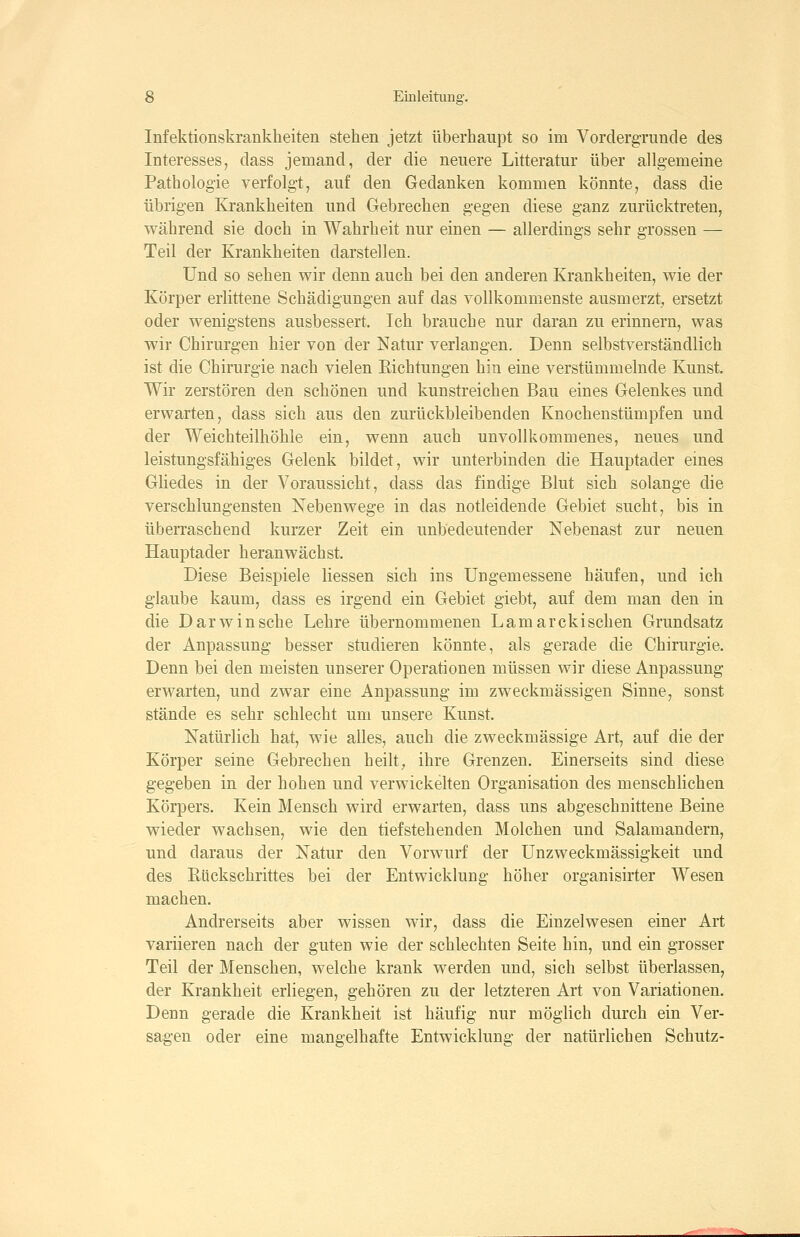 Infektionskrankheiten stehen jetzt überhaupt so im VordergTuncle des Interesses, dass jemand, der die neuere Litteratur über allgemeine Pathologie verfolgt, auf den Gedanken kommen könnte, dass die übrigen Krankheiten und Gebrechen gegen diese ganz zurücktreten, während sie doch in Wahrheit nur einen — allerdings sehr grossen — Teil der Krankheiten darstellen. Und so sehen wir denn auch bei den anderen Krankheiten, wie der Körper erlittene Schädigungen auf das vollkommenste ausmerzt^ ersetzt oder wenigstens ausbessert. Ich brauche nur daran zu erinnern, was wir Chirurgen hier von der Natur verlangen. Denn selbstverständlich ist die Chirurgie nach vielen Richtungen hin eine verstümmelnde Kunst. Wir zerstören den schönen und kunstreichen Bau eines Gelenkes und erwarten, dass sich aus den zurückbleibenden Knochenstümpfen und der Weichteilhöhle ein, wenn auch unvollkommenes, neues und leistungsfähiges Gelenk bildet, wir unterbinden die Hauptader emes Gliedes in der Voraussicht, dass das findige Blut sich solange die verschlungensten Nebenwege in das notleidende Gebiet sucht, bis in überraschend kurzer Zeit ein unbedeutender Nebenast zur neuen Hauptader heranwächst. Diese Beispiele liessen sich ins Ungemessene häufen, und ich glaube kaum, dass es irgend ein Gebiet giebt, auf dem man den in die Darwinsche Lehre übernommenen Lamarekischen Grundsatz der Anpassung besser studieren könnte, als gerade die Chirurgie. Denn bei den meisten unserer Operationen müssen wir diese Anpassung erwarten, und zwar eine Anpassung im zweckmässigen Sinne, sonst stände es sehr schlecht um unsere Kunst. Natürlich hat, wie alles, auch die zweckmässige Art, auf die der Körper seine Gebrechen heilt, ihre Grenzen. Einerseits sind diese gegeben in der hohen und verwickelten Organisation des menschlichen Körpers. Kein Mensch wird erwarten, dass uns abgeschnittene Beine wieder wachsen, wie den tiefstehenden Molchen und Salamandern, und daraus der Natur den Vorwurf der Unzweckmässigkeit und des Eückschrittes bei der Entwicklung höher organisirter Wesen machen. Andrerseits aber wissen wir, dass die Einzelwesen einer Art variieren nach der guten wie der schlechten Seite hin, und ein grosser Teil der Menschen, welche krank werden und, sich selbst überlassen, der Krankheit erliegen, gehören zu der letzteren Art von Variationen. Denn gerade die Krankheit ist häufig nur möglich durch ein Ver- sagen oder eine mangelhafte Entwicklung der natürlichen Schutz-