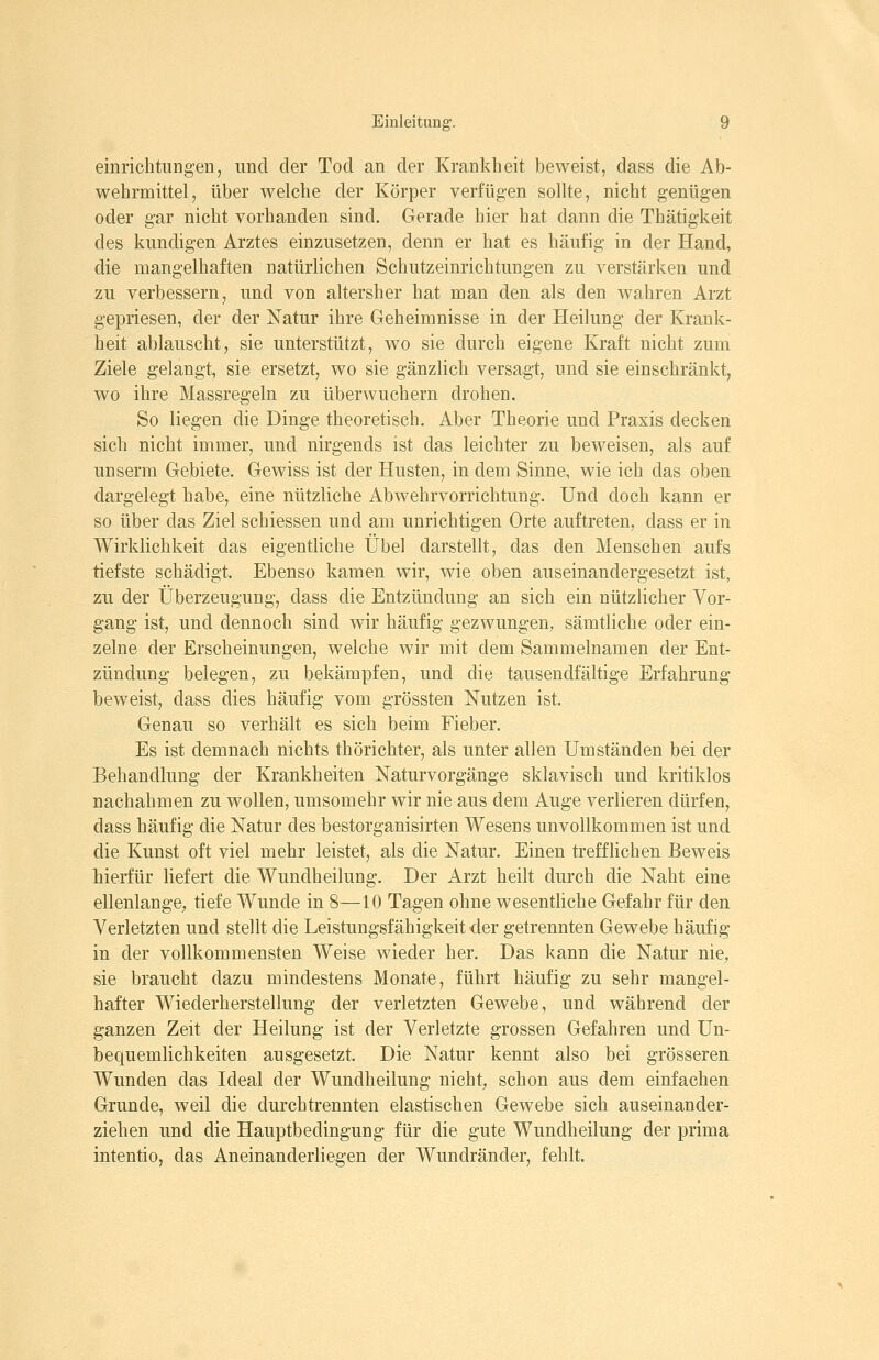 einrichtungen, und der Tod an der Krankheit beweist, dass die Ab- wehrmittel, über welche der Körper verfügen sollte, nicht genügen oder gar nicht vorhanden sind. Gerade hier hat dann die Thätigkeit des kundigen Arztes einzusetzen, denn er hat es häufig in der Hand, die mangelhaften natürlichen Schutzeinrichtungen zu verstärken und zu verbessern, und von altersher hat man den als den wahren Arzt gepriesen, der der Natur ihre Geheimnisse in der Heilung der Krank- heit ablauscht, sie unterstützt, wo sie durch eigene Kraft nicht zum Ziele gelangt, sie ersetzt, wo sie gänzlich versagt, und sie einschränkt, wo ihre Massregeln zu überwuchern drohen. So liegen die Dinge theoretisch. Aber Theorie und Praxis decken sich nicht immer, und nirgends ist das leichter zu beweisen, als auf unserm Gebiete. Gewiss ist der Husten, in dem Sinne, wie ich das oben dargelegt habe, eine nützliche Abwehrvorrichtung. Und doch kann er so über das Ziel schiessen und am unrichtigen Orte auftreten, dass er in Wirklichkeit das eigentliche Übel darstellt, das den Menschen aufs tiefste schädigt. Ebenso kamen wir, wie oben auseinandergesetzt ist, zu der Überzeugung, dass die Entzündung an sich ein nützlicher Vor- gang ist, und dennoch sind wir häufig gezwungen, sämtliche oder ein- zelne der Erscheinungen, welche wir mit dem Sammelnamen der Ent- zündung belegen, zu bekämpfen, und die tausendfältige Erfahrung beweist, dass dies häufig vom grössten Nutzen ist. Genau so verhält es sich beim Fieber. Es ist demnach nichts thörichter, als unter allen Umständen bei der Behandlung der Krankheiten Naturvorgänge sklavisch und kritiklos nachahmen zu wollen, umsomehr wir nie aus dem Auge verlieren dürfen, dass häufig die Natur des bestorganisirten Wesens unvollkommen ist und die Kunst oft viel mehr leistet, als die Natur. Einen trefflichen Beweis hierfür liefert die Wundheilung. Der Arzt heilt durch die Naht eine ellenlange, tiefe Wunde in 8—10 Tagen ohne wesentliche Gefahr für den Verletzten und stellt die Leistungsfähigkeit der getrennten Gewebe häufig in der vollkommensten Weise wieder her. Das kann die Natur nie, sie braucht dazu mindestens Monate, führt häufig zu sehr mangel- hafter Wiederherstellung der verletzten Gewebe, und während der ganzen Zeit der Heilung ist der Verletzte grossen Gefahren und Un- bequemlichkeiten ausgesetzt. Die Natur kennt also bei grösseren Wunden das Ideal der Wundheilung nicht, schon aus dem einfachen Grunde, weil die durchtrennten elastischen Gewebe sich auseinander- ziehen und die Hauptbedingung für die gute Wundheilung der prima intentio, das Aneinanderliegen der Wundränder, fehlt.