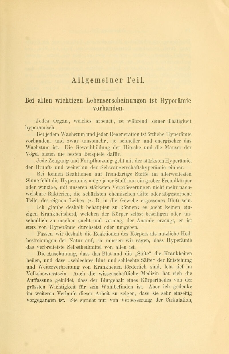 Allgemeiner Teil. Bei allen wichtigen Lebenserscheinungen ist Hyperämie vorhanden. Jedes Organ, welches arbeitet, ist während seiner Thätigkeit hyperämisch. Bei jedem Wachstum und jeder Regeneration ist örtliche Hyperämie vorhanden, und zwar umsomehr, je schneller und energischer das Wachstum ist. Die Geweihbildung der Hirsche und die Mauser der Vögel bieten die besten Beispiele dafür. Jede Zeugung und Fortpflanzuug geht mit der stärksten Hyperämie, der Brunft- und weiterhin der Schwangerschaftshyperämie einher. Bei keinen Reaktionen auf fremdartige Stoffe im aller weitesten Sinne fehlt die Hyperämie, möge jener Stoff nun ein grober Fremdkörper oder winzige, mit unseren stärksten Vergrösserungen nicht mehr nach- weisbare Bakterien, die schärfsten chemischen Gifte oder abgestorbene Teile des eignen Leibes (z. B. in die Gewebe ergossenes Blut) sein. Ich glaube deshalb behaupten zu können: es giebt keinen ein- zigen Krankheitsherd, welchen der Körper selbst beseitigen oder un- schädlich zu machen sucht und vermag, der Anämie erzeugt, er ist stets von Hyperämie durchsetzt oder umgeben. Fassen wir deshalb die Reaktionen des Körpers als nützliche Heil- bestrebungen der Natur auf, so müssen wir sagen, dass Hyperämie das verbreitetste Selbstheilmittel von allen ist. Die Anschauung, dass das Blut und die „Säfte die Krankheiten heilen, und dass „schlechtes Blut und schlechte Säfte der Entstehung und Weiterverbreitung von Krankheiten förderlich sind, lebt tief im Volksbewusstsein. Auch die wissenschaftHche Medizin hat sich die Auffassung gebildet, dass der Blutgehalt eines Körpertheiles von der grössten Wichtigkeit für sein Wohlbefinden ist Aber ich gedenke im weiteren Verlaufe dieser Arbeit zu zeigen, dass sie sehr einseitig vorgegangen ist. Sie spricht nur von Verbesserung der Cirkulation,