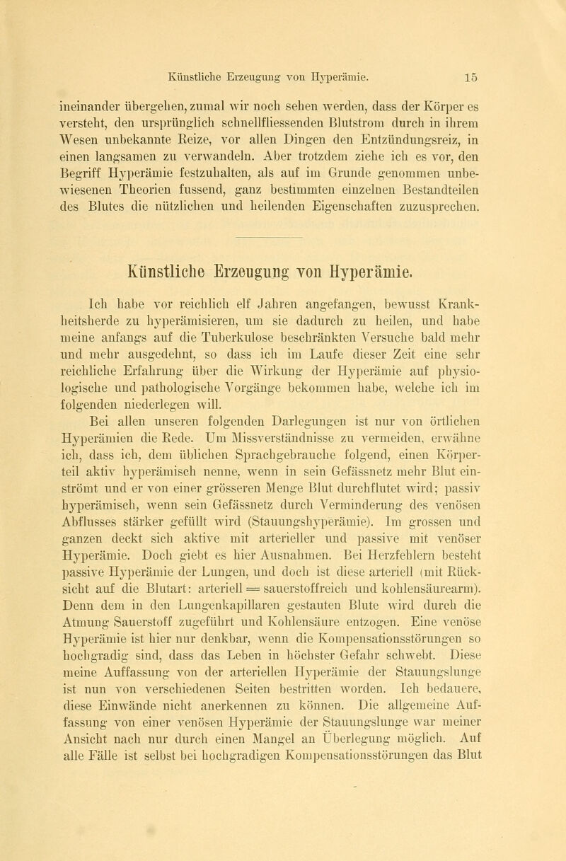 ineinander übergehen^ zumal Avir noch sehen werden, dass der Körper es versteht, den ursprünglich schnellfliessenden Blutstrom durch in ihrem Wesen unbekannte Reize, vor allen Dingen den Entzündungsreiz, in einen langsamen zu verwandeln. Aber trotzdem ziehe ich es vor, den Begriff Hyperämie festzuhalten, als auf im Grunde genommen unbe- wiesenen Theorien fussend, ganz bestimmten einzelnen Bestandteilen des Blutes die nützlichen und heilenden Eigenschaften zuzusprechen. Künstliche Erzeugung Yon Hyperämie. Ich habe vor reichlich elf Jahren angefangen, bewusst Krank- heitsherde zu hyperämisieren, um sie dadurch zu heilen, und habe meine anfangs auf die Tuberkulose beschränkten Versuche bald mehr und mehr ausgedehnt, so dass ich im Laufe dieser Zeit eine sehr reichliche Erfahrung über die Wirkung der Hyperämie auf physio- logische und pathologische Vorgänge bekommen habe, welche ich im folgenden niederlegen will. Bei allen unseren folgenden Darlegungen ist nur von örtlichen Hyperämien die Eede. Um Missverständnisse zu vermeiden, erwähne ich, dass ich, dem üblichen Sprachgebrauche folgend, einen Körper- teil aktiv hyperämisch nenne, wenn in sein Gefässnetz mehr Blut ein- strömt und er von einer grösseren Menge Blut durchflutet wird; passiv hyperämisch, wenn sein Gefässnetz durch Verminderung des venösen Abflusses stärker gefüllt wird (Stauungshyperämie). Im grossen und ganzen deckt sich aktive mit arterieller und passive mit venöser Hyperämie. Doch giebt es hier Ausnahmen. Bei Herzfehlern besteht passive Hyperämie der Lungen, und doch ist diese arteriell (mit Rück- sicht auf die Blutart: arteriell = Sauerstoff reich und kohlensäurearm). Denn dem in den Lungenkapillaren gestauten Blute wird durch die Atmung Sauerstoff zugeführt und Kohlensäure entzogen. Eine venöse Hyperämie ist hier nur denkbar, wenn die Kompensationsstörungen so hochgradig sind, dass das Leben in höchster Gefahr schwebt. Diese meine Auffassung von der arteriellen Hyperämie der Stauungslunge ist nun von verschiedenen Seiten bestritten worden. Ich bedauere, diese Einwände nicht anerkennen zu können. Die allgemeine Auf- fassung von einer venösen Hyperämie der Stauungslunge war meiner Ansicht nach nur durch einen Mangel an Überlegung möglich. Auf alle Fälle ist selbst bei hochgradigen Kompensationsstörungen das Blut