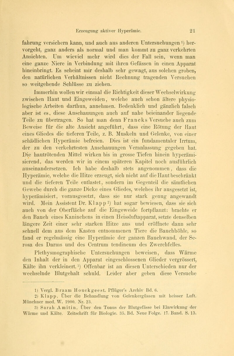fahrung versichern kann, und auch aus anderen Untersuchungen i) her- vorgeht, ganz anders als normal und man kommt zu ganz verkehrten Ansichten. Um wieviel mehr wird dies der Fall sein, wenn man eine ganze Niere in Verbindung mit ihren Gefässen in einen Apparat hineinbringt. Es scheint mir deshalb sehr gewagt, aus solchen groben, den natürlichen Verhältnissen nicht Rechnung tragenden Versuchen so weitgehende Schlüsse zu ziehen. Immerhin wollen wir einmal die Eichtigkeit dieser Wechselwirkung zwischen Haut und Eingeweiden, welche auch schon ältere physio- logische Arbeiten darthun, annehmen. Bedenklich und gänzlich falsch aber ist es, diese Anschauungen auch auf nahe beieinander liegende Teile zu übertragen. So hat man denn Francks Versuche auch zum Beweise für die alte Ansicht angeführt, dass eine Eötung der Haut eines Gliedes die tieferen Teile, z. B. Muskeln und Gelenke, von einer schädlichen Hyperämie befreien. Dies ist ein fundamentaler Irrtum, der zu den verkehrtesten Anschauungen Veranlassung gegeben hat. Die hautrötenden Mittel wirken bis in grosse Tiefen hinein hyperämi- sierend, das werden wir in einem späteren Kapitel noch ausführlich auseinandersetzen. Ich habe deshalb stets angenommen, dass die Hyperämie, welche die Hitze erzeugt, sich nicht auf die Haut beschränkt und die tieferen Teile entlastet, sondern im Gegenteil die sämtlichen Gewebe durch die ganze Dicke eines Gliedes, welches ihr ausgesetzt ist, hyperämisiert, vorausgesetzt, dass sie nur stark genug angewandt wird. Mein Assistent Dr. Klappt) hat sogar bewiesen, dass sie sich auch von der Oberfläche auf die Eingeweide fortpflanzt: brachte er den Bauch eines Kaninchens in einen Heissluftapparat, setzte denselben längere Zeit einer sehr starken Hitze aus und eröffnete dann sehr schnell dem aus dem Kasten entnommenen Tiere die Bauchhöhle, so fand er regelmässig eine Hyperämie der ganzen Bauchwand, der Se- rosa des Darms und des Centrum tendineum des Zwerchfelles. Plethysmographische Untersuchungen beweisen, dass Wärme den Inhalt der in den Apparat eingeschlossenen Glieder vergrössert. Kälte ihn verkleinert. ■^) Offenbar ist an diesen Unterschieden nur der wechselnde Blutgehalt schuld. Leider aber geben diese Versuche 1) Vergl. Braam Houckgeest. Pflüger's Archiv Bd. 6. 2) Klapp, Über die Behandlung von Gelenkergüssen mit heisser Luft. Münchner med. W. 1900. Nr. 23. 3) Sarah Amitin, Über den Tonus der Blutgefässe bei Einwirkung der Wärme und Kälte. Zeitschrift für Biologie. 35. Bd. Neue Folge. 17. Band. S. 13.