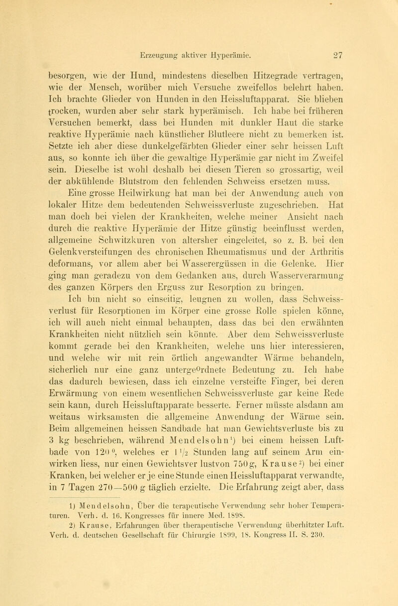 besorgen, wie der Hund, mindestens dieselben Hitzegrade vertragen, wie der Mensch, worüber mich Versuche zweifellos belehrt haben. Ich brachte Glieder von Hunden in den Heissluftapparat. Sie blieben trocken, wurden aber sehr stark hyperämisch. Ich habe bei früheren Versuchen bemerkt, dass bei Hunden mit dunkler Haut die starke reaktive Hyperämie nach künstlicher Blutleere nicht zu bemerken ist. Setzte ich aber diese dunkelgefärbten Glieder einer sehr heissen Luft aus, so konnte ich über die gewaltige Hyperämie gar nicht im Zweifel sein. Dieselbe ist wohl deshalb bei diesen Tieren so grossartig, weil der abkühlende Blutstrom den fehlenden Schweiss ersetzen muss. Eine grosse Heilwirkung hat man bei der Anwendung auch von lokaler Hitze dem bedeutenden Schweissverluste zugeschrieben. Hat man doch bei vielen der Krankheiten, welche meiner Ansicht nach durch die reaktive Hyperämie der Hitze günstig beeinflusst werden, allgemeine Schwitzkuren von altersher eingeleitet, so z. B. bei den Gelenkversteifungen des chronischen Rheumatismus und der Arthritis deformans, vor allem aber bei Wasserergüssen in die Gelenke. Hier ging man geradezu von dem Gedanken aus, durch Wasserverarmung des ganzen Körpers den Erguss zur Eesorption zu bringen. Ich bm nicht so einseitig, leugnen zu wollen, dass Schweiss- verlust für Resorptionen im Körper eine grosse Rolle spielen könne, ich will auch nicht einmal behaupten, dass das bei den erwähnten Krankheiten nicht nützlich sein könnte. Aber dem Schweissverluste kommt gerade bei den Krankheiten, welche uns hier interessieren, und welche wir mit rein örtlich angewandter Wärme behandeln, sicherlich nur eine ganz untergeordnete Bedeutung zu. Ich habe das dadurch bewiesen, dass ich einzelne versteifte Finger, bei deren Erwärmung von einem wesentlichen Schweissverluste gar keine Rede sein kann, durch Heissluftapparate besserte. Ferner müsste alsdann am weitaus wirksamsten die allgemeine Anwendung der Wärme sein. Beim allgemeinen heissen Sandbade hat man Gewichtsverluste bis zu 3 kg beschrieben, während Mendelsohn^) bei einem heissen Luft- bade von 120 0^ welches er M/2 Stunden lang auf seinem Arm ein- wirken Hess, nur einen Gewichtsver lustvon 750g, Krause-) bei einer Kranken, bei welcher er je eine Stunde einen Heissluftapparat verwandte, in 7 Tagen 270—500 g täglich erzielte. Die Erfahrung zeigt aber, dass 1) Mendelsohn, Über die terapcutische Verwendung sehr hoher Tempera- turen. Verh. d. 16. Kongresses für innere Med. 1898. 2) Krause, Erfahrungen über therapeutische Verwendung überlritzter Luft. Verh. d. deutschen Gesellschaft für Chirurgie 1899, 18. Kongress II. S. 230.