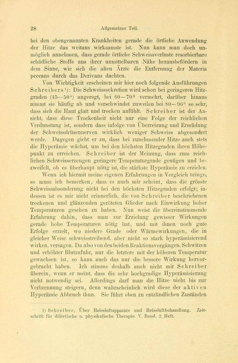 bei den obengenannten Krankheiten gerade die örtliche Anwendung der Hitze das weitaus wirksamste ist. Nun kann man doch un- möglich annehmen, dass gerade örtliche Schweissverluste resorbierbare schädliche Stoffe aus ihrer unmittelbaren Nähe herausbefördern in dem Sinne, wie sich die alten Ärzte die Entfernung der Materia peccans durch das Derivans dachten. Von Wichtigkeit erscheinen mir hier noch folgende Ausführungen Schreibers 0: Die Schweisssekretion wird schon bei geringeren Hitz- graden (45—50 0) angeregt, bei 60—70^ vermehrt, darüber hinaus nimmt sie häufig ab und verschwindet zuweilen bei 80—90^ so sehr, dass sich die Haut glatt und trocken anfühlt. Schreiber ist der An- sicht, dass diese Trockenheit nicht nur eine Folge der reichlichen Verdunstung ist, sondern dass infolge von Überreizung und Ermüdung der Schweissdrüsennerven wirklich weniger Schweiss abgesondert werde. Dagegen giebt er zu, dass bei zunehmender Hitze auch stets die Hyperämie wächst, um bei den höchsten Hitzegraden ihren Höhe- punkt zu erreichen. Schreiber ist der Meinung, dass zum reich- lichen Schweisserzeugen geringere Temperaturgrade genügen und be- zweifelt, ob es überhaupt nötig ist, die stärkste Hyperämie zu erzielen. Wenn ich hiermit meine eigenen Erfahrungen in Vergleich bringe, so muss ich bemerken, dass es auch mir scheint, dass die grösste Schweissabsonderung nicht bei den höchsten Hitzegraden erfolgt; in- dessen ist es mir nicht erinnerlich, die von Schreiber beschriebenen trockenen und glänzenden geröteten Glieder nach Einwirkung hoher Temperaturen gesehen zu haben. Nun weist die übereinstimmende Erfahrung dahin, dass man zur Erzielung gewisser Wirkungen gerade hohe Temperaturen nötig hat, und mit ihnen noch gute Erfolge erzielt, wo niedere Grade oder Wärmewirkungen, die in gleicher Weise schweisstreibend, aber nicht so stark hyperämisierend wirken, versagen. Da also von den beiden Eeaktionsvorgängen, Schwitzen und erhöhter Blutzufuhr, nur die letztere mit der höheren Temperatur gewachsen ist, so kann auch das nur die bessere Wirkung hervor- gebracht haben. Ich stimme deshalb auch nicht mit Schreiber überein, wenn er meint, dass die sehr hochgradige Hyperämisierung nicht notwendig sei. Allerdings darf man die Hitze nicht bis zur Verbrennung steigern, denn wahrscheinlich wird diese der aktiven Hyperämie Abbruch thun. Sie führt eben zu entzündlichen Zuständen 1) Schreiber, Über Heissluftapparate und Heissluftbehandlung. Zeit- schrift für diätetische n. phj^sikalische Therapie. V. Band. 2. Heft.