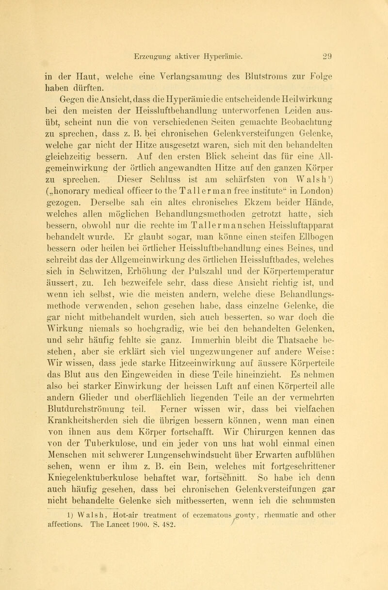 in der Haut, welche eine Verlangsamung- des Blutstroras zur Folge haben dürften. Gegen die Ansiebt, dass die Hyperämie die entsebeidende Heilwirkung bei den meisten der Heissluftbebandlung unterworfenen Leiden aus- übt, scheint nun die von verschiedenen Seiten gemachte Beobachtung zu sprechen, dass z. B. bei chronischen Gelenkversteifungen Gelenke, welche gar nicht der Hitze ausgesetzt waren, sich mit den behandelten gleichzeitig bessern. Auf den ersten Blick scheint das für eine xAll- gemeinwirkung der örtlich angewandten Hitze auf den ganzen Körper zu sprechen. Dieser Schluss ist am schärfsten von Walsh') („honorary medical officer to the T all er man free institute in London) gezogen. Derselbe sah ein altes chronisches Ekzem beider Hände, welches allen möglichen Behandlungsmethoden getrotzt hatte, sich bessern, obwohl nur die rechte im Tal 1ermanschen Heissluftapparat behandelt wurde. Er glaubt sogar, man könne einen steifen Ellbogen bessern oder heilen bei örtlicher Heissluftbebandlung eines Beines, und schreibt das der Allgemeinwirkung des örtlichen Heissluftbades, welches sich in Schwitzen, Erhöhung der Pulszahl und der Körpertemperatur äussert, zu. Ich bezweifele sehr, dass diese Ansicht richtig ist, und wenn ich selbst, wie die meisten andern, welche diese Behandlungs- methode verwenden, schon gesehen habe, dass einzelne Gelenke, die gar nicht mitbehandelt wurden, sich auch besserten, so war doch die Wirkung niemals so hochgradig, wie bei den behandelten Gelenken, und sehr häufig fehlte sie ganz. Immerhin bleibt die Thatsache be- stehen, aber sie erklärt sich viel ungezwungener auf andere Weise: Wir wissen, dass jede starke Hitzeeinwirkung auf äussere Körperteile das Blut aus den Eingeweiden in diese Teile hineinzieht. Es nehmen also bei starker Einwirkung der heissen Luft auf einen Körperteil alle andern Glieder und oberflächlich liegenden Teile an der vermehrten Blutdurchströmung teil. Ferner wissen wir, dass bei vielfachen Krankheitsherden sich die übrigen bessern können, wenn man einen von ihnen aus dem Körper fortschafft. Wir Chirurgen kennen das von der Tuberkulose, und ein jeder von uns hat wohl einmal einen Menschen mit schwerer Lungenschwindsucht über Erwarten aufblühen sehen, wenn er ihm z. B. ein Bein, welches mit fortgeschrittener Kniegelenktuberkulose behaftet war, fortschnitt. So habe ich denn auch häufig gesehen, dass bei chronischen Gelenkversteifungen gar nicht behandelte Gelenke sich mitbesserten, wenn ich die schmmsten 1) Walsh, Hot-air treatment of eczematous gontj^, rheumatic and other affections. The Lancet 1900. S. 482. ^