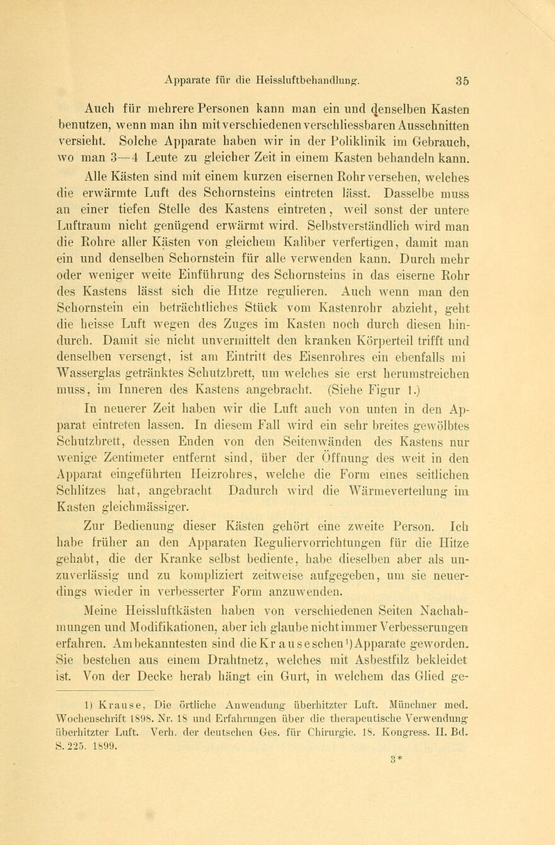 Auch für mehrere Personen kann man ein und denselben Kasten benutzen, wenn man ihn mit verschiedenenverschliessbaren Ausschnitten versieht. Solche Apparate haben wir in der Poliklinik im Gebrauch, wo man 3—4 Leute zu gleicher Zeit in einem Kasten behandeln kann. Alle Kästen sind mit einem kurzen eiserneu Eohr versehen, welches die erwärmte Luft des Schornsteins eintreten lässt. Dasselbe muss an einer tiefen Stelle des Kastens eintreten, weil sonst der untere Luftraum nicht genügend erwärmt wird. Selbstverständlich wird man die Eohre aller Kästen von gleichem Kaliber verfertigen, damit man ein und denselben Schornstein für alle verwenden kann. Durch mehr oder weniger weite Einführung des Schornsteins in das eiserne Eohr des Kastens lässt sich die Hitze regulieren. Auch wenn man den Schornstein ein beträchtliches Stück vom Kastenrohr abzieht, geht die heisse Luft wegen des Zuges im Kasten noch durch diesen hin- durch. Damit sie nicht unvermittelt den kranken Körperteil trifft und denselben versengt, ist am Eintritt des Eisenrohres ein ebenfalls mi Wasserglas getränktes Schutzbrett, um welches sie erst herumstreichen muss, im Inneren des Kastens angebracht. (Siehe Figur 1.) In neuerer Zeit haben wir die Luft auch von unten in den Ap- parat eintreten lassen. In diesem Fall wird ein sehr breites gewölbtes Schutzbrett, dessen Enden von den Seitenwänden des Kastens nur wenige Zentimeter entfernt sind, über der Öffnung des weit in den Apparat eingeführten Heizrohres, welche die Form emes seitlichen Schlitzes hat, angebracht Dadurch wird die Wärmeverteilung im Kasten gleichmässiger. Zur Bedienung dieser Kästen gehört eine zweite Person. Ich habe früher an den Apparaten Reguhervorrichtungen für die Hitze gehabt, die der Kranke selbst bediente, habe dieselben aber als un- zuverlässig und zu kompliziert zeitweise aufgegeben, um sie neuer- dings wieder in verbesserter Form anzuwenden. Meine Heissluftkästen haben von verschiedenen Seiten Nachah- mungen und Modifikationen, aber ich glaube nicht immer Verbesserungen erfahren. Ambekanntesten sind dieKr auseschenk)Apparate geworden. Sie bestehen aus einem Drahtnetz, welches mit Asbestfilz bekleidet ist. Von der Decke herab hängt ein Gurt, in welchem das Glied ge- 1) Krause, Die örtliche Anwendung überhitzter Luft. Münchner med. Wochenschrift 1898. Nr. 18 und Erfahrungen über die therapeutische Verwendung überhitzter Luft. Verh. der deutschen Ges. für Chirurgie. 18. Kongress. IL Bd. S. 225. 1899. 3*