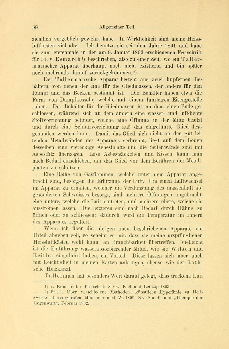 ziemlich vergeblich gewehrt habe. In Wirklichkeit sind meine Heiss- luftkästen viel älter. Ich benutze sie seit dem Jahre 1891 und habe sie zum erstenmale in der am 9. Januar 1893 erschienenen Festschrift für Fr. V. Esmarch ') beschrieben, also zu einer Zeit, wo ein Taller- manscher Apparat überhaupt noch nicht existierte, und bin später noch mehrmals darauf zurückgekommen. 2) Der T all ermansche Apparat besteht aus zwei kupfernen Be- hältern, von denen der eine für die Gliedmassen, der andere für den Rumpf und das Becken bestimmt ist. Die Behälter haben etwa die Form von Dampfkesseln, welche auf einem fahrbaren Eisengestelle ruhen. Der Behälter für die Gliedmassen ist an dem einen Ende ge- schlossen, während sich an dem andern eine wasser- und luftdichte Stoffvorrichtung befindet, welche eine Öffnung in der Mitte besitzt und durch eine Schnürvorrichtung auf das eingeführte Glied fest- gebunden werden kann. Damit das Glied sich nicht an den gut lei- tenden Metallwänden des Apparates verbrennt, liegt auf dem Boden desselben eine viereckige Asbestplatte und die Seitenwände sind mit Asbestfilz überzogen. Lose Asbestsäckchen und Kissen kann man nach Bedarf einschieben, um das Glied vor dem Berühren der Metall- platten zu schützen. Eine Reihe von Gasflammen, welche unter dem Apparat ange- bracht sind, besorgen die Erhitzung der Luft, Um einen Luftwechsel im Apparat zu erhalten, welcher die Verdunstung des massenhaft ab- gesonderten Schweisses besorgt, sind mehrere Öffnungen angebracht^ eine untere, welche die Luft eintreten, und mehrere obere, welche sie ausströmen lassen. Die letzteren sind nach Bedarf durch Hähne zu öffnen oder zu schliessen; dadurch wird die Temperatur im Innern des Apparates reguliert. Wenn ich über die übrigen oben beschriebenen Apparate ein Urteil abgeben soll, so scheint es mir, dass sie meine ursprünglichen Heissluftkästen wohl kaum an Brauchbarkeit übertreffen. Vielleicht ist die Emführung wasserabsorbierender Mittel, wie sie Wilson und Reitler eingeführt haben, ein Vorteil. Diese lassen sich aber auch mit Leichtigkeit in meinen Kästen anbringen, ebenso wie der Roth- sche Heizkanal. Taller man hat besonders Wert darauf geleg-t, dass trockene Luft 1) V. Esmarch's Festschrift S. 63. Kiel und Leipzig 1893. 2) Bier, Über verschiedene Methoden, künstliche Hyperämie zu Heil- zwecken hervorzurufen. Münchner med. W. 1899. Nr. 48 u. 49 und „Therapie der (jegenwart. Februar 1902.