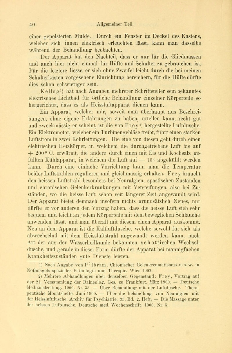 einer gepolsterten Mulde. Durch ein Fenster im Deckel des Kastens, welcher sich innen elektrisch erleuchten lässt, kann man dasselbe während der Behandlung- beobachten. Der Apparat hat den Nachteil, dass er nur für die Gliedmassen und auch hier nicht einmal für Hüfte und Schulter zu gebrauchen ist. Für die letztere Hesse er sich ohne Zweifel leicht durch die bei meinen Schuherkästen vorgesehene Einrichtung bereichern, für die Hüfte dürfte dies schon schwieriger sein. Kellog') hat nach Angaben mehrerer Schriftsteller sein bekanntes elektrisches Lichtbad für örtliche Behandlung einzelner Körperteile so hergerichtet, dass es als Heissluftapparat dienen kann. Ein Apparat, welcher mir, soweit man überhaupt aus Beschrei- bungen, ohne eigene Erfahrungen zu haben, urteilen kann, recht gut und zweckmässig er scheint, ist die von Frey-) hergestellte Luftdusche. Ein Elektromotor, welcher ein Turbinengebläse treibt, führt einen starken Luftstrom in zwei Eohrleitungen. Die eine von diesen geht durch einen elektrischen Heizkörper, in welchem die durchgetriebene Luft bis auf + 200 ö C. erwärmt, die andere durch einen mit Eis und Kochsalz ge- füllten Kühlapparat, in welchem die Luft auf — 10 o abgekühlt werden kann. Durch eine einfache Vorrichtung kann man die Temperatur beider Luftstrahlen regulieren und gleichmässig erhalten. Frey braucht den heissen Luftstrahl besonders bei Neuralgien, spastischen Zuständen und chronischen Gelenkerkrankungen mit Versteifungen, also bei Zu- ständen, wo die heisse Luft schon seit längerer Zeit angewandt wird. Der Apparat bietet demnach insofern nichts grundsätzlich Neues, nur dürfte er vor anderen den Vorzug haben, dass die heisse Luft sich sehr bequem und leicht an jedem Körperteile mit dembeweghchen Schlauche anwenden lässt, und man überall mit diesem einen Apparat auskommt. Neu an dem Apparat ist die Kaltluftdusche, welche sowohl für sich als abwechselnd mit dem Heissluftstrahl angewandt werden kann, nach Art der aus der Wasserheilkunde bekannten schottischen Wechsel- dusche, und gerade in dieser Form dürfte der Apparat bei mannigfachen Krankheitszuständen gute Dienste leisten. 1) Nach Angabe vonPi ibram, Chronischer Geleukreumatismus u. s. w. in Nothnagels spezieller Pathologie und Therapie. Wien 1902. 2) Mehrere Abhandlungen über denselben Gegenstand: Frey, Vortrag auf der 21. Versammlung der Baineolog. Ges. zu Frankfurt. März 1900. — Deutsche Medizinalzeitung. 1900. Nr. 35. — Über Behandlung mit der Luftdusche. Thera- peutische Monatshefte. Juni 1900. — Über die Behandlung von Neuralgien mit der Heissluftdusche. Archiv für Psychiatrie. 33. Bd. 2. Heft. — Die Massage unter der heissen Luftdusche. Deutsche med. Wochenschrift. 1900. Nr. 5.