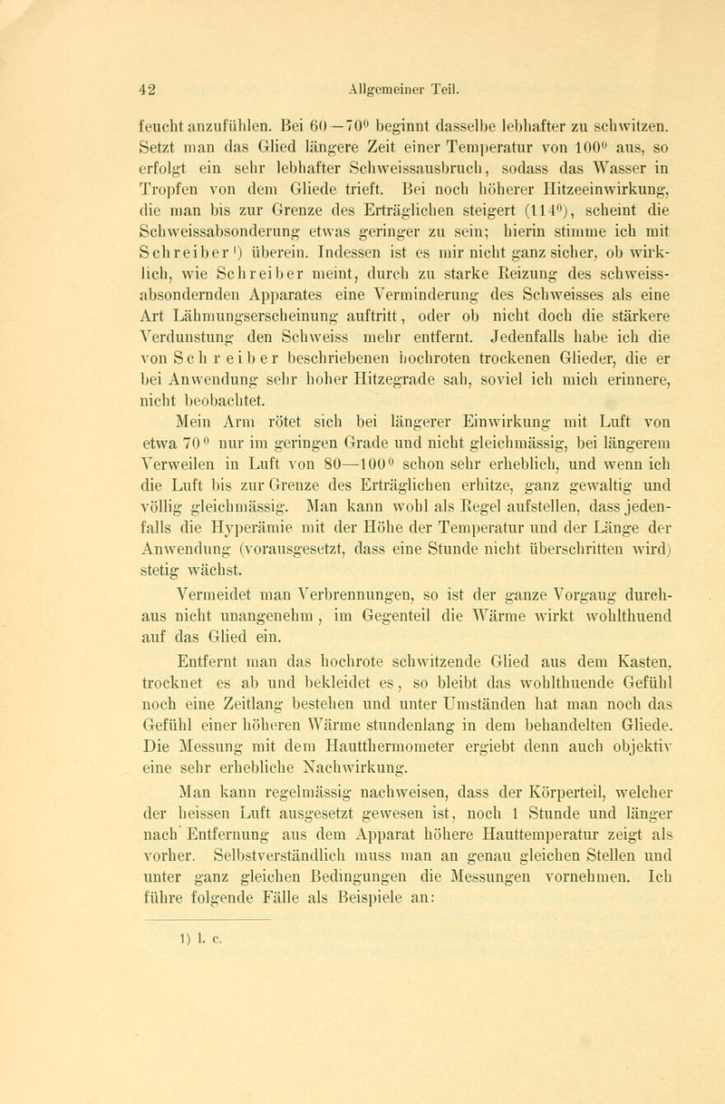 feucht anzufühlen. Bei 60—700 beginnt dasselbe lebhafter zu schwitzen. Setzt man das Glied längere Zeit einer Temperatur von 100^ aus, so erfolgt ein sehr lebhafter Schweissausbruch, sodass das Wasser in Tropfen von dem Gliede trieft. Bei noch höherer Hitzeeinwirkung, die man bis zur Grenze des Erträglichen steigert (114'^'j, scheint die Seh Weissabsonderung etwas geringer zu sein; hierin stimme ich mit Schreiber') überein. Indessen ist es mir nicht ganz sicher, ob wirk- lich, wie Schreiber meint, durch zu starke Reizung des schweiss- absondernden Apparates eine Verminderung des Schweisses als eine Art Lähmungserscheinung auftritt, oder ob nicht doch die stärkere Verdunstung den Schweiss mehr entfernt. Jedenfalls habe ich die von Seh reib er beschriebenen hochroten trockenen Glieder, die er bei Anwendung sehr hoher Hitzegrade sah, soviel ich mich erinnere, nicht beobachtet. Mein Arm rötet sich bei längerer Einwirkung mit Luft von etwa 70 ^ nur im geringen Grade und nicht gleichmässig, bei längerem Verweilen in Luft von 80—100^ schon sehr erheblich, und wenn ich die Luft bis zur Grenze des Erträglichen erhitze, ganz gewaltig und völlig gleichmässig. Man kann wohl als Regel aufstellen, dass jeden- falls die Hyperämie mit der Höhe der Temperatur und der Länge der Anwendung (vorausgesetzt, dass eine Stunde nicht überschritten wird) stetig wächst. Vermeidet man Verbrennungen, so ist der ganze Vorgaug durch- aus nicht unangenehm , im Gegenteil die Wärme wirkt woblthuend auf das Glied ein. Entfernt man das hochrote schwitzende Glied aus dem Kasten, trocknet es ab und bekleidet es, so bleibt das wohlthuende Gefühl noch eine Zeitlang bestehen und unter Umständen hat man noch das Gefühl einer höheren Wärme stundenlang in dem behandelten Gliede. Die Messung mit dem Hautthermometer ergiebt denn auch objektiv eine sehr erhebliche Nachwirkung. Man kann regelmässig nachweisen, dass der Körperteil, welcher der heissen Luft ausgesetzt gewesen ist, noch 1 Stunde und länger nach Entfernung aus dem Apparat höhere Hauttemperatur zeigt als vorher. Selbstverständlich muss man an genau gleichen Stellen und unter ganz gleichen Bedingungen die Messungen vornehmen. Ich führe folgende Fälle als Beispiele an: 1) 1. c.