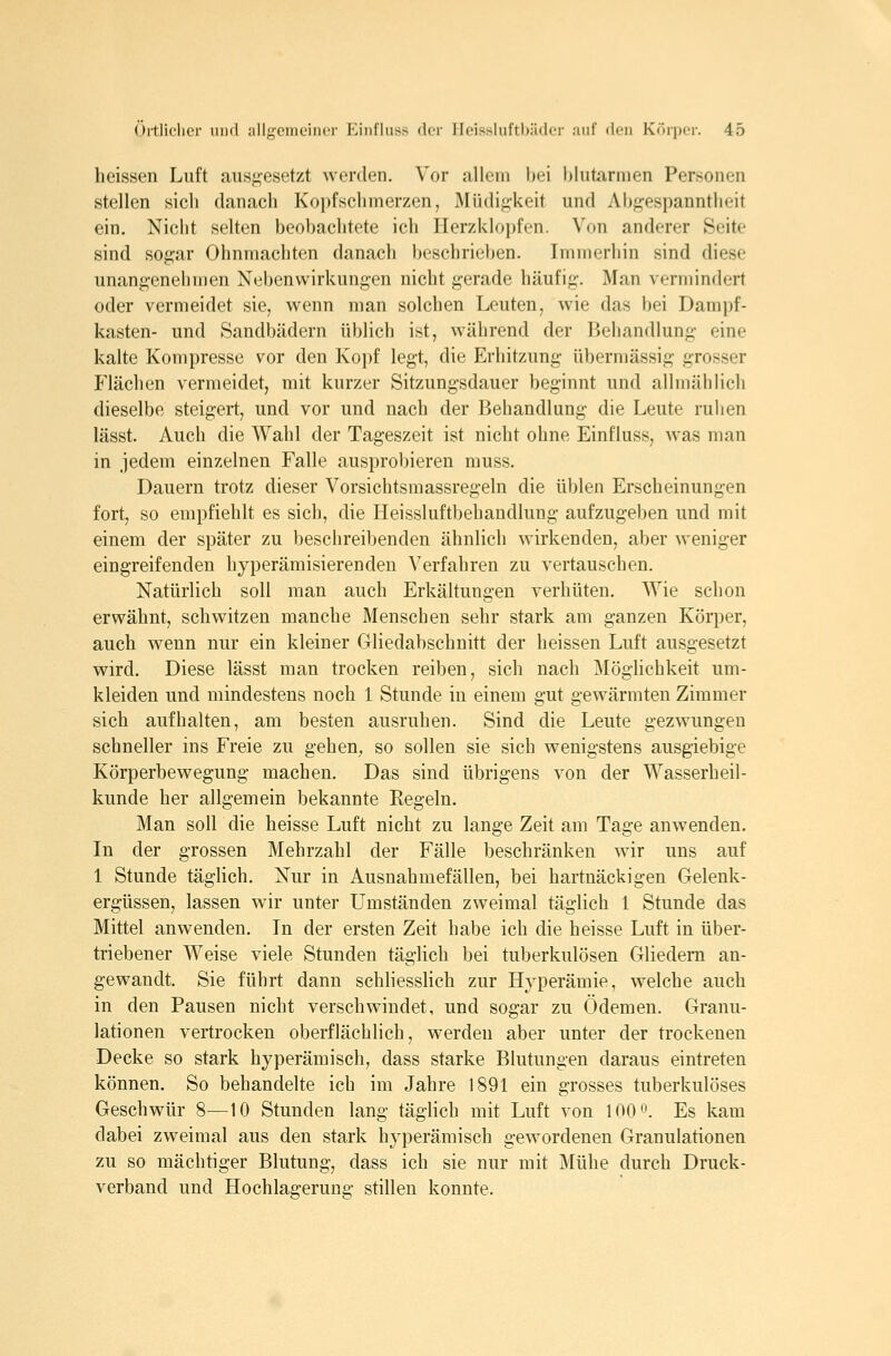 heissen Luft ausgesetzt werden. Vor allem bei blutarmen Personen stellen sich danach Kopfschmerzen, Müdiji-keit und Abf^espanntheit ein. Nicht selten beobachtete ich Ilerzklojjfen. Von anderer Seite sind sogar Ohnmächten danach beschrieben. Immerhin sind diese unangenehmen Nebenwirkungen nicht gerade häufig. Man vermindert oder vermeidet sie, wenn man solchen Leuten, wie das bei Dampf- kasten- und Sandbädern üblich ist, während der Behandlung eine kalte Kompresse vor den Kopf legt, die Erhitzung übermässig grosser Flächen vermeidet, mit kurzer Sitzungsdauer beginnt und allmählich dieselbe steigert, und vor und nach der Behandlung die Leute ruhen lässt. Auch die Wahl der Tageszeit ist nicht ohne Einfluss, was man in jedem einzelnen Falle ausprobieren rauss. Dauern trotz dieser Vorsichtsmassregeln die üblen Erscheinungen fort, so empfiehlt es sich, die Heissluftbehandlung aufzugeben und mit einem der später zu beschreibenden ähnlich wirkenden, aber weniger eingreifenden hyperämisierenden Verfahren zu vertauschen. Natürlich soll man auch Erkältungen verhüten. Wie schon erwähnt, schwitzen manche Menschen sehr stark am ganzen Körper, auch wenn nur ein kleiner Gliedabschnitt der heissen Luft ausgesetzt wird. Diese lässt man trocken reiben, sich nach MögUchkeit um- kleiden und mindestens noch 1 Stunde in einem gut gewärmten Zimmer sich aufhalten, am besten ausruhen. Sind die Leute gezwungen schneller ins Freie zu gehen, so sollen sie sich wenigstens ausgiebige Körperbewegung machen. Das sind übrigens von der Wasserbeil- kunde her allgemein bekannte Eegeln. Man soll die heisse Luft nicht zu lange Zeit am Tage anwenden. In der grossen Mehrzahl der Fälle beschränken wir uns auf 1 Stunde täglich. Nur in Ausnahmefällen, bei hartnäckigen Gelenk- ergüssen, lassen wir unter Umständen zweimal täglich 1 Stunde das Mittel anwenden. In der ersten Zeit habe ich die heisse Luft in über- triebener Weise viele Stunden täglich bei tuberkulösen Gliedern an- gewandt. Sie führt dann schliesslich zur Hj^perämie, welche auch in den Pausen nicht verschwindet, und sogar zu Ödemen. Granu- lationen vertrocken oberflächlich, werden aber unter der trockenen Decke so stark hyperämisch, dass starke Blutungen daraus eintreten können. So behandelte ich im Jahre 1891 ein grosses tuberkulöses Geschwür 8—10 Stunden lang täglich mit Luft von 100. Es kam dabei zweimal aus den stark hyperämisch gewordenen Granulationen zu so mächtiger Blutung, dass ich sie nur mit Mühe durch Druck- verband und Hochlagerung stillen konnte.