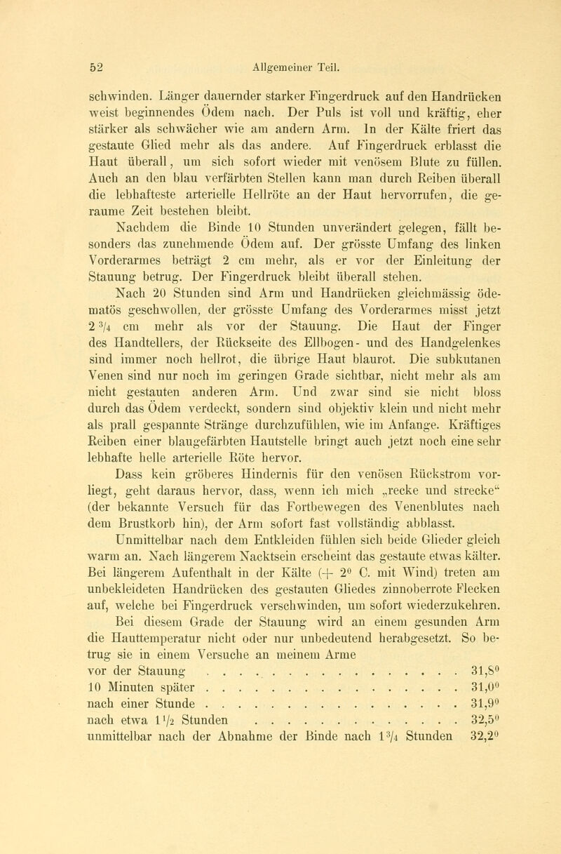 schwinden. Länger dauernder starker Fingerdruck auf den Handrücken weist beginnendes Ödem nach. Der Puls ist voll und kräftig, eher stärker als schwächer wie am andern Arm. In der Kälte friert das gestaute GUed mehr als das andere. Auf Fingerdruck erblasst die Haut überall, um sich sofort wieder mit venösem Blute zu füllen. Auch an den blau verfärbten Stellen kann man durch Reiben überall die lebhafteste arterielle Hellröte an der Haut hervorrufen, die ge- raume Zeit bestehen bleibt. Nachdem die Binde 10 Stunden unverändert gelegen, fällt be- sonders das zunehmende Ödem auf. Der grösste Umfang des linken Vorderarmes beträgt 2 cm mehr, als er vor der Einleitung der Stauung betrug. Der Fingerdruck bleibt überall stehen. Nach 20 Stunden sind Arm und Handrücken gleichmässig öde- matös geschwollen, der grösste umfang des Vorderarmes misst jetzt 2 3/4 cm mehr als vor der Stauung. Die Haut der Finger des Handtellers, der Rückseite des Ellbogen- und des Handgelenkes sind immer noch hellrot, die übrige Haut blaurot. Die subkutanen Venen sind nur noch im geringen Grade sichtbar, nicht mehr als am nicht gestauten anderen Arm. Und zwar sind sie nicht bloss durch das Ödem verdeckt, sondern sind objektiv klein und nicht mehr als prall gespannte Stränge durchzufühlen, wie im Anfange. Kräftiges Reiben einer blaugefärbten Hautstelle bringt auch jetzt noch eine sehr lebhafte helle arterielle Röte hervor. Dass kein gröberes Hindernis für den venösen Rückstrom vor- liegt, geht daraus hervor, dass, wenn ich mich „recke und strecke (der bekannte Versuch für das Fortbewegen des Venenblutes nach dem Brustkorb hin), der Arm sofort fast vollständig abblasst. Unmittelbar nach dem Entkleiden fühlen sich beide Glieder gleich warm an. Nach längerem Nacktsein erscheint das gestaute etwas kälter. Bei längerem Aufenthalt in der Kälte (+ 2^ C. mit Wind) treten am unbekleideten Handrücken des gestauten Gliedes zinnoberrote Flecken auf, welche bei Fingerdruck verschwinden, um sofort wiederzukehren. Bei diesem Grade der Stauung wird an einem gesunden Arm die Hauttemperatur nicht oder nur unbedeutend herabgesetzt. So be- trug sie in einem Versuche an meinem Arme vor der Stauung 31,8^ 10 Minuten später 31,0« nach einer Stunde 31,9^ nach etwa IV2 Stunden 32,5*^ unmittelbar nach der Abnahme der Binde nach 1^/4 Stunden 32,2^
