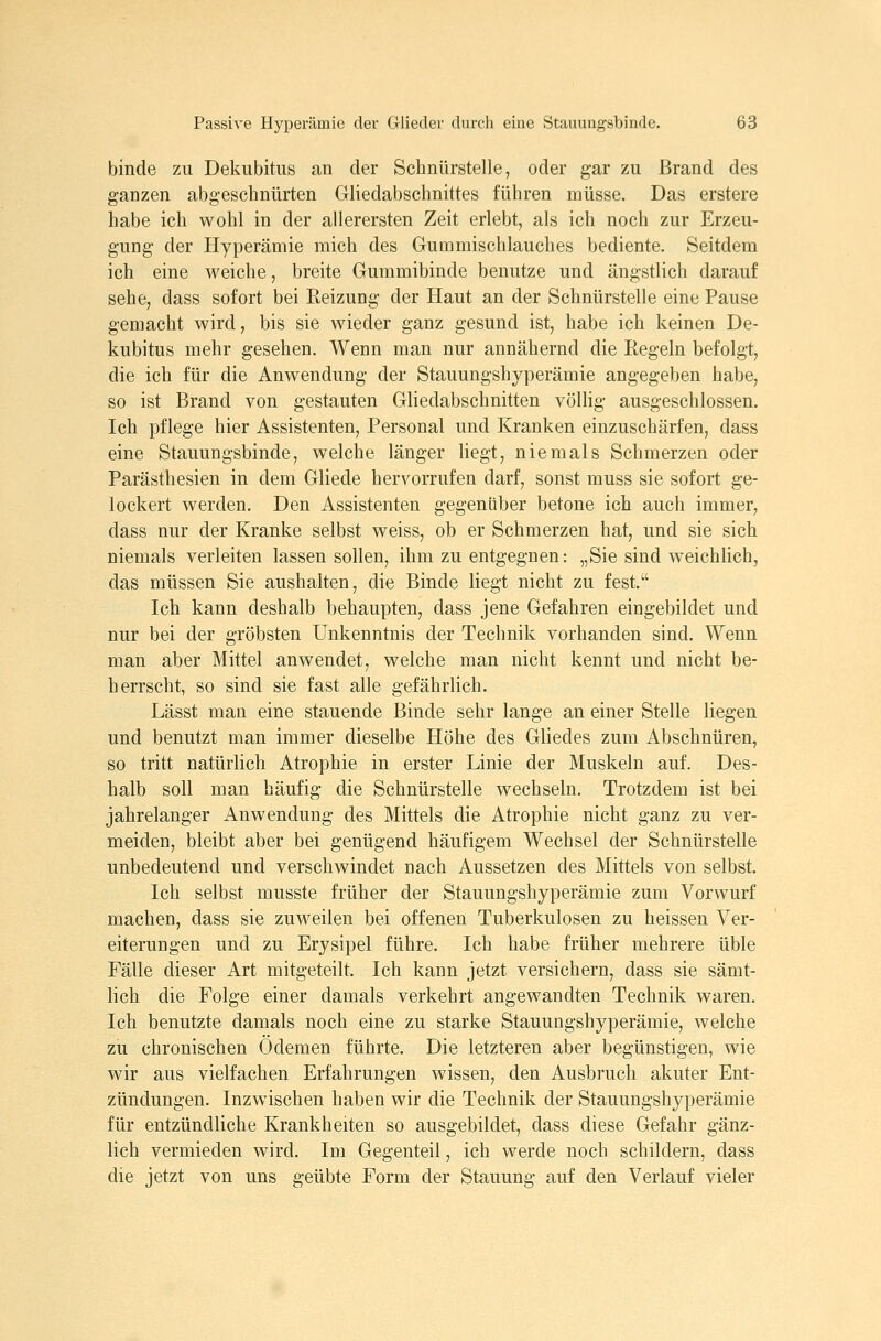 binde zu Dekubitus an der Schnürstelle, oder gar zu Brand des ganzen abgeschnürten Gliedabschnittes führen müsse. Das erstere habe ich wohl in der allerersten Zeit erlebt, als ich noch zur Erzeu- gung der Hyperämie mich des Gummischlauches bediente. Seitdem ich eine weiche, breite Guramibinde benutze und ängstlich darauf sehe, dass sofort bei Reizung der Haut an der Schnürstelle eine Pause gemacht wird, bis sie wieder ganz gesund ist, habe ich keinen De- kubitus mehr gesehen. Wenn man nur annähernd die Regeln befolgt, die ich für die Anwendung der Stauungshyperämie angegeben habe, so ist Brand von gestauten Gliedabschnitten völhg ausgeschlossen. Ich pflege hier Assistenten, Personal und Kranken einzuschärfen, dass eine Stauungsbinde, welche länger liegt, niemals Schmerzen oder Parästhesien in dem Gliede hervorrufen darf, sonst muss sie sofort ge- lockert werden. Den Assistenten gegenüber betone ich auch immer, dass nur der Kranke selbst weiss, ob er Schmerzen hat, und sie sich niemals verleiten lassen sollen, ihm zu entgegnen: „Sie sind weichUch, das müssen Sie aushalten, die Binde liegt nicht zu fest. Ich kann deshalb behaupten, dass jene Gefahren eingebildet und nur bei der gröbsten Unkenntnis der Technik vorhanden sind. Wenn man aber Mittel anwendet, welche man nicht kennt und nicht be- herrscht, so sind sie fast alle gefährlich. Lässt man eine stauende Binde sehr lange an einer Stelle liegen und benutzt man immer dieselbe Höhe des Gliedes zum Abschnüren, so tritt natürlich Atrophie in erster Linie der Muskeln auf. Des- halb soll man häufig die Schnürstelle wechseln. Trotzdem ist bei jahrelanger Anwendung des Mittels die Atrophie nicht ganz zu ver- meiden, bleibt aber bei genügend häufigem Wechsel der Schnürstelle unbedeutend und verschwindet nach Aussetzen des Mittels von selbst. Ich selbst musste früher der Stauungshyperämie zum Vorwurf machen, dass sie zuweilen bei offenen Tuberkulosen zu heissen Ver- eiterungen und zu Erysipel führe. Ich habe früher mehrere üble Fälle dieser Art mitgeteilt. Ich kann jetzt versichern, dass sie sämt- lich die Folge einer damals verkehrt angewandten Technik waren. Ich benutzte damals noch eine zu starke Stauungshyperämie, welche zu chronischen Ödemen führte. Die letzteren aber begünstigen, wie wir aus vielfachen Erfahrungen wissen, den Ausbruch akuter Ent- zündungen. Inzwischen haben wir die Technik der Stauungshyperämie für entzündliche Krankheiten so ausgebildet, dass diese Gefahr gänz- lich vermieden wird. Im Gegenteil, ich werde noch schildern, dass die jetzt von uns geübte Form der Stauung auf den Verlauf vieler