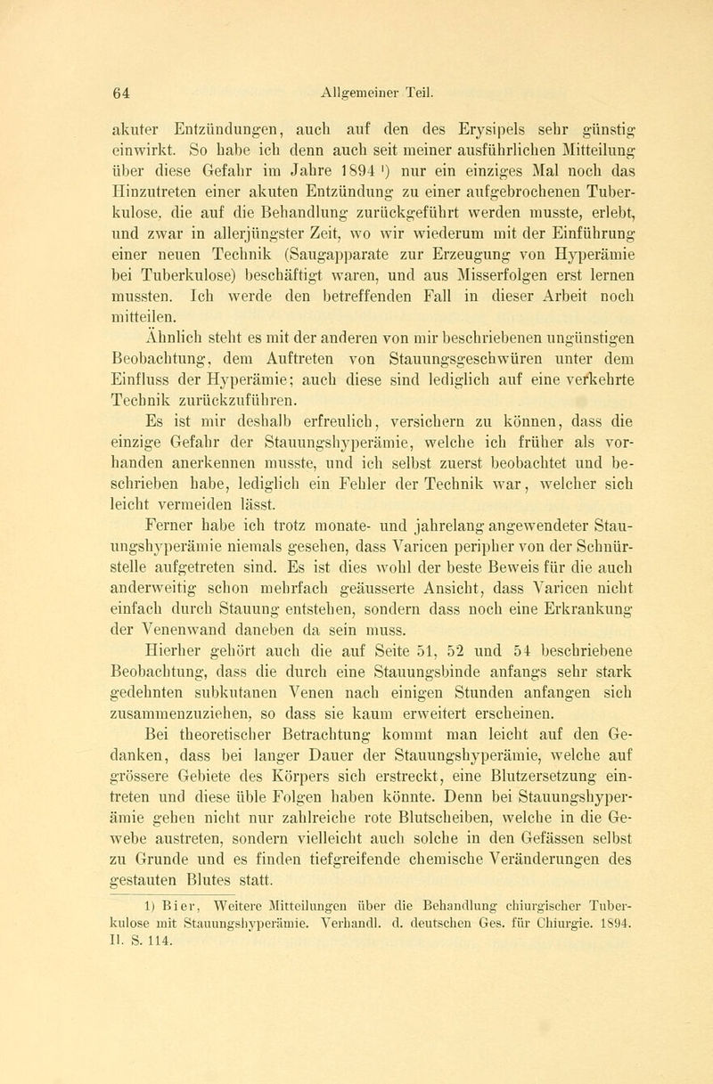 akuter Entzündungen, auch auf den des Erysipels sehr günstig einwirkt. So habe ich denn auch seit meiner ausführlichen Mitteilung über diese Gefahr im Jahre 1894 ') nur ein einziges Mal noch das Hinzutreten einer akuten Entzündung zu einer aufgebrochenen Tuber- kulose, die auf die Behandlung zurückgeführt werden musste, erlebt, und zwar in allerjüngster Zeit, wo wir wiederum mit der Einführung einer neuen Technik (Saugapparate zur Erzeugung von Hyperämie bei Tuberkulose) beschäftigt waren, und aus Misserfolgen erst lernen mussten. Ich werde den betreffenden Fall in dieser Arbeit noch mitteilen. Ähnlich steht es mit der anderen von mir beschriebenen ungünstigen Beobachtung, dem Auftreten von Stauungsgeschwüren unter dem Einfluss der Hyperämie; auch diese sind lediglich auf eine verkehrte Technik zurückzuführen. Es ist mir deshalb erfreulich, versichern zu können, dass die einzige Gefahr der Stauungshyperämie, welche ich früher als vor- handen anerkennen musste, und ich selbst zuerst beobachtet und be- schrieben habe, lediglich ein Fehler der Technik war, welcher sich leicht vermeiden lässt. Ferner habe ich trotz monate- und jahrelang angewendeter Stau- ungshyperämie niemals gesehen, dass Varicen peripher von der Schnür- stelle aufgetreten sind. Es ist dies wohl der beste Beweis für die auch anderweitig schon mehrfach geäusserte Ansicht, dass Varicen nicht einfach durch Stauung entstehen, sondern dass noch eine Erkrankung der Venenwand daneben da sein muss. Hierher gehört auch die auf Seite 51, 52 und 54 beschriebene Beobachtung, dass die durch eine Stauungsbinde anfangs sehr stark gedehnten subkutanen Venen nach einigen Stunden anfangen sich zusammenzuziehen, so dass sie kaum erweitert erscheinen. Bei theoretischer Betrachtung kommt man leicht auf den Ge- danken, dass bei lauger Dauer der Stauungshyperämie, welche auf grössere Gebiete des Körpers sich erstreckt, eine Blutzersetzung ein- treten und diese üble Folgen haben könnte. Denn bei Stauungshyper- äraie gehen nicht nur zahlreiche rote Blutscheiben, welche in die Ge- webe austreten, sondern vielleicht auch solche in den Gefässen selbst zu Grunde und es finden tiefgreifende chemische Veränderungen des gestauten Blutes statt. 1) Bier, Weitere Mitteilungen über die Behandlung chiurgischer Tuber- kulose mit Stauungshyperämie. Verhandl. d. deutschen Ges. für Chiurgie. 1S94. 11. S. 114.