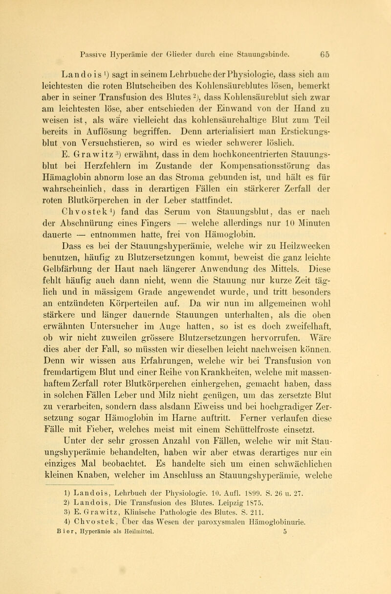 Landois ') sagt in seinem Lehrbuche der Physiologie, dass sich am leichtesten die roten Blutscheiben des Kolilensäureblutes lösen, bemerkt aber in seiner Transfusion des Blutes ^j, dass Kohlensäureblut sich zwar am leichtesten löse, aber entschieden der Einwand von der Hand zu weisen ist, als wäre vielleicht das kohlensäurehaltige Blut zum Teil bereits in Auflösung begriffen. Denn arterialisiert man Erstickungs- blut von Versuchstieren, so wird es wieder schwerer löslich. E. Grawitz'') erwähnt, dass in dem hochkoncentrierten Stauungs- blut bei Herzfehlern im Zustande der Kompensationsstörung das Hämaglobin abnorm lose an das Stroma gebunden ist, und hält es für wahrscheinlich, dass in derartigen Fällen ein stärkerer Zerfall der roten Blutkörperchen in der Leber stattfindet. Chvostek^j fand das Serum von Stauungsblut, das er nach der Abschnürung eines Fingers — welche allerdings nur 10 Minuten dauerte — entnommen hatte, frei von Hämoglobin. Dass es bei der Stauungshyperämie, welche wir zu Heilzwecken benutzen, häufig zu Blutzersetzungen kommt, beweist die ganz leichte Gelbfärbung der Haut nach längerer Anwendung des Mittels. Diese fehlt häufig auch dann nicht, wenn die Stauung nur kurze Zeit täg- lich und in massigem Grade angewendet wurde, und tritt besonders an entzündeten Körperteilen auf. Da wir nun im allgemeinen wohl stärkere und länger dauernde Stauungen unterhalten, als die oben erwähnten Untersucher im Auge hatten, so ist es doch zweifelhaft, ob wir nicht zuweilen grössere Blutzersetzungen hervorrufen. Wäre dies aber der Fall, so müssten wir dieselben leicht nachweisen können. Denn wir wissen aus Erfahrungen, welche wir bei Transfusion von fremdartigem Blut und einer Reihe von Krankheiten, welche mit massen- haftem Zerfall roter Blutkörperchen einhergehen, gemacht haben, dass in solchen Fällen Leber und Milz nicht genügen, um das zersetzte Blut zu verarbeiten, sondern dass alsdann Eiweiss und bei hochgradiger Zer- setzung sogar Hämoglobin im Harne auftritt. Ferner verlaufen diese Fälle mit Fieber, welches meist mit einem Schüttelfroste einsetzt. Unter der sehr grossen Anzahl von Fällen, welche wir mit Stau- ungshyperämie behandelten, haben wir aber etwas derartiges nur ein einziges Mal beobachtet. Es handelte sich um einen schwächlichen kleinen Knaben, welcher im Anschluss an Stauungshyperämie, welche 1) Landois, Lehrbuch der Physiologie. 10. Aufl. 1899. S. 26 u. 27. 2) Landois, Die Transfusion des Blutes. Leipzig 1875. 3) E. Grawitz, Klinische Pathologie des Blutes. S. 211. 4) Chvostek, Über das Wesen der paroxysmalen Hämoglobinurie. Bier, Hyperämie als Heilmittel. 5