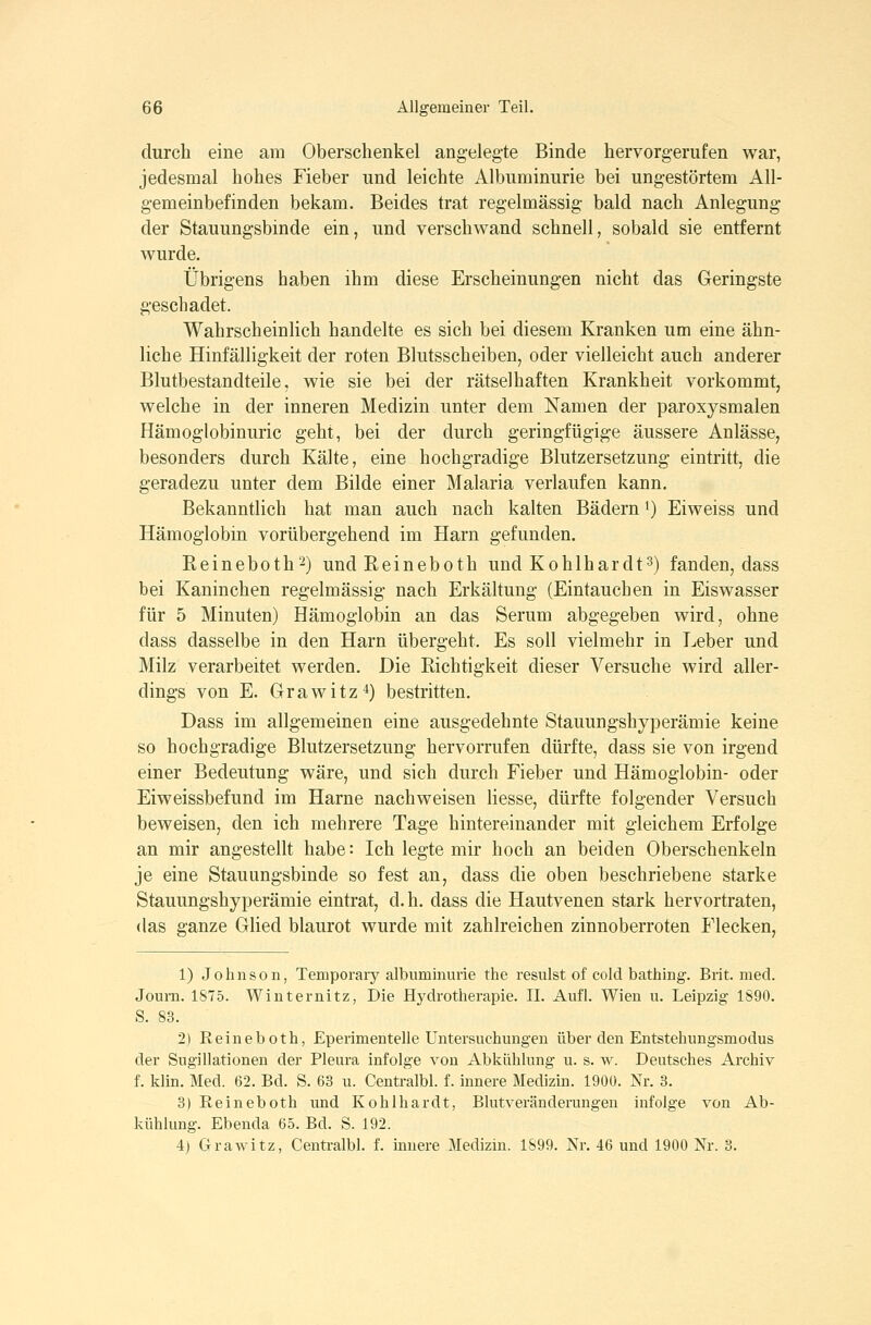 durch eine am Oberschenkel angelegte Binde hervorgerufen war, jedesmal hohes Fieber und leichte Albuminurie bei ungestörtem All- gemeinbefinden bekam. Beides trat regelmässig bald nach Anlegung der Stauungsbinde ein, und verschwand schnell, sobald sie entfernt wurde. Übrigens haben ihm diese Erscheinungen nicht das Geringste geschadet. Wahrscheinlich handelte es sich bei diesem Kranken um eine ähn- liche Hinfälligkeit der roten Blutsscheiben, oder vielleicht auch anderer Blutbestandteile, wie sie bei der rätselhaften Krankheit vorkommt, welche in der inneren Medizin unter dem Namen der paroxysmalen Hämoglobinurie geht, bei der durch geringfügige äussere Anlässe, besonders durch Kälte, eine hochgradige Blutzersetzung eintritt, die geradezu unter dem Bilde einer Malaria verlaufen kann. Bekanntlich hat man auch nach kalten Bädern i) Eiweiss und Hämoglobin vorübergehend im Harn gefunden. Reineboth'^) undReineboth und Kohlhardt^) fanden, dass bei Kaninchen regelmässig nach Erkältung (Eintauchen in Eiswasser für 5 Minuten) Hämoglobin an das Serum abgegeben wird, ohne dass dasselbe in den Harn übergeht. Es soll vielmehr in Leber und Milz verarbeitet werden. Die Richtigkeit dieser Versuche wird aller- dings von E. Grawitz^) bestritten. Dass im allgemeinen eine ausgedehnte Stauungshyperämie keine so hochgradige Blutzersetzung hervorrufen dürfte, dass sie von irgend einer Bedeutung wäre, und sich durch Fieber und Hämoglobin- oder Eiweissbefund im Harne nachweisen Hesse, dürfte folgender Versuch beweisen, den ich mehrere Tage hintereinander mit gleichem Erfolge an mir angestellt habe: Ich legte mir hoch an beiden Oberschenkeln je eine Stauungsbinde so fest an, dass die oben beschriebene starke Stauungshyperämie eintrat, d.h. dass die Hautvenen stark hervortraten, (las ganze Glied blaurot wurde mit zahlreichen zinnoberroten Flecken, 1) Johnson, Temporary albuminurie the resulst of cold bathing. Brit. med. Joum. 1875. Winternitz, Die Hydrotherapie. IL Aufl. Wien u. Leipzig 1S90. S. 83. 2) Reineboth, Eperimentelle Untersuchimgen über den Entstehungsmodus der Sugillationen der Pleura infolge von Abkühlung u. s. w. Deutsches Archiv f. klin. Med. 62. Bd. S. 63 u. Centralbl. f. innere Medizin. 1900. Nr. 3. 3) Reineboth und Kohlhardt, Blutveränderungen infolge von Ab- kühlung. Ebenda 65. Bd. S. 192. 4) Grawitz, Centralbl. f. innere Medizin. 1899. Nr. 46 und 1900 Nr. 3.