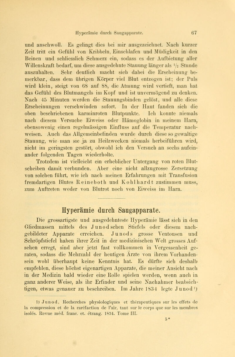 und anschwoll. Es gelingt dies bei mir ausgezeichnet. Nach kurzer Zeit tritt ein Gefühl von Kribbeln, Einschlafen und Müdigkeit in den Beinen und schliesslich Schmerz ein, sodass es der Aufbietung aller Willenskraft bedarf, um diese ausgedehnte Stauung länger als V2 Stunde auszuhalten. Sehr deutlich macht sich dabei die Erscheinung be- merkbar, dass dem übrigen Körper viel Blut entzogen ist; der Puls wird klein, steigt von 68 auf 88, die Atmung wird vertieft, man hat das Gefühl des Blutmangels im Kopf und ist unvermögend zu denken. Nach 45 Minuten werden die Stauungsbinden gelöst, und alle diese Erscheinungen verschwinden sofort. In der Haut fanden sich die oben beschriebenen karminroten Blutpunkte. Ich konnte niemals nach diesem Versuche Eiweiss oder Hämoglobin in meinem Harn, ebensowenig einen regelmässigen Einfluss auf die Temperatur nach- weisen. Auch das Allgemeinbefinden wurde durch diese so gewaltige Stauung, wie man sie ja zu Heilzwecken niemals herbeiführen wird, nicht im geringsten gestört, obwohl ich den Versuch an sechs aufein- ander folgenden Tagen wiederholte. Trotzdem ist vielleicht ein erheblicher Untergang von roten Blut- scheiben damit verbunden. Aber eine nicht allzugrosse Zersetzung von solchen führt, wie ich nach meinen Erfahrungen mit Transfusion fremdartigen Blutes Reineboth und Kohlhardt zustimmen muss, zum Auftreten weder von Blutrot noch von Eiweiss im Harn. Hyperämie durch Saugapparate. Die grossartigste und ausgedehnteste Hyperämie lässt sich in den Gliedmassen mittels des Junod sehen Stiefels oder diesem nach- gebildeter Apparate erreichen. Junods grosse Ventousen und Schröpf Stiefel haben ihrer Zeit in der medizinischen Welt grosses Auf- sehen erregt, sind aber jetzt fast vollkommen in Vergessenheit ge- raten, sodass die Mehrzahl der heutigen Arzte von ihrem Vorhanden- sein wohl überhaupt keine Kenntnis hat. Es dürfte sich deshalb empfehlen, diese höchst eigenartigen Apparate, die meiner Ansicht nach in der Medizin bald wieder eine Eolle spielen werden, wenn auch in ganz anderer Weise, als ihr Erfinder und seine Nachahmer beabsich- tigen, etwas genauer zu beschreiben. Im Jahre 1834 legte Junod') 1) Junod, Recherches physiologiques et therapeutiques snr les effets de la compression et de la rarefaction de l'air, tant sur le corps que suv les membres isoles. Revue med. franc. et. etrang. 1834. Tome III.
