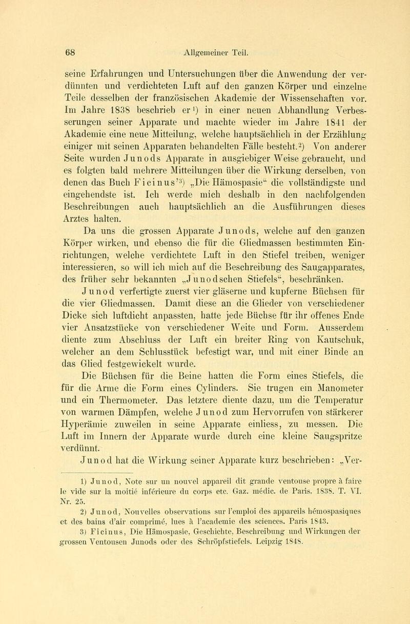 seine Erfahrungen und Untersuchungen über die Anwendung der ver- dünnten und verdichteten Luft auf den ganzen Körper und einzelne Teile desselben der französischen Akademie der Wissenschaften vor. Im Jahre 1838 beschrieb er') in einer neuen Abhandlung Verbes- serungen seiner Apparate und machte wieder im Jahre 1841 der Akademie eine neue Mitteilung, welche hauptsächlich in der Erzählung- einiger mit seinen Apparaten behandelten Fälle besteht.'-) Von anderer Seite wurden Junods Apparate in ausgiebiger Weise gebraucht, und es folgten bald mehrere Mitteilungen über die Wirkung derselben, von denen das Buch Ficinus'^) „Die Hämospasie die vollständigste und eingehendste ist. Ich werde mich deshalb in den nachfolgenden Beschreibungen auch hauptsächlich an die Ausführungen dieses Arztes halten. Da uns die grossen Apparate Junods, welche auf den ganzen Körper wirken, und ebenso die für die Gliedmassen bestimmten Ein- richtungen, welche verdichtete Luft in den Stiefel treiben, weniger interessieren, so will ich mich auf die Beschreibung des Saugapparates, des früher sehr bekannten „Junod sehen Stiefels, beschränken. Junod verfertigte zuerst vier gläserne und kupferne Büchsen für die vier Gliedmassen. Damit diese an die Glieder von verschiedener Dicke sich luftdicht anpassten, hatte jede Büchse für ihr offenes Ende vier Ansatzstücke von verschiedener Weite und Form. Ausserdem diente zum Abschluss der Luft ein breiter Ring von Kautschuk, welcher an dem Schlusstück befestigt war, und mit einer Binde an das Glied festgewickelt wurde. Die Büchsen für die Beine hatten die Form eines Stiefels, die für die Arme die Form eines Cylinders. Sie trugen ein Manometer und ein Thermometer. Das letztere diente dazu, um die Temperatur von warmen Dämpfen, welche Junod zum Hervorrufen von stärkerer Hyperämie zuweilen in seine Apparate einliess, zu messen. Die Luft im Innern der Apparate wurde durch eine kleine Saugspritze verdünnt. Junod hat die Wirkung seiner Apparate kurz beschrieben: „Ver- 1) Junod, Note sur un nouvel appareil dit grande ventouse propre ä faire le vide sur la moitie inferieure du corps etc. Gaz. medic. de Paris. 183S. T. VI. Nr. 25. 2) Junod, Nouvelles observations sur l'eiuploi des appareils hemospasiques et des bains d'air comprime, Ines ä l'academie des sciences. Paris 1843. 3) ricinus, Die Hämospasie, Geschichte, Beschreibung und Wirkungen der grossen Ventousen Junods oder des Schröpfstiefels. Leipzig 1848.