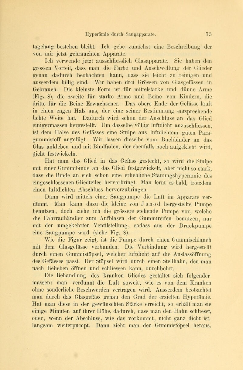 tag-elang' bestehen bleibt. Ich gebe zunächst eine Beschreibung der von mir jetzt gebrauchten Apparate. Ich verwende jetzt ausschliesslich Glasapparate. Sie haben den grossen Vorteil, dass man die Farbe und Anschwellung der Glieder genau dadurch beobachten kann, dass sie leicht zu reinigen und ausserdem billig sind. Wir haben drei Grössen von Glasgefässen in Gebrauch. Die kleinste Form ist für mittelstarke und dünne Arme (Fig. 8), die zweite für starke Arme und Beine von Kindern, die dritte für die Beine Erwachsener. Das obere Ende der Gefässe läuft in einen engen Hals aus, der eine seiner Bestimmung entsprechende lichte Weite hat. Dadurch wird schon der Anschluss an das Glied einigermassen hergestellt. Um dasselbe völlig luftdicht anzuschHessen, ist dem Halse des Gefässes eine Stulpe aus luftdichtem guten Para- gummistoff angefügt. Wir lassen dieselbe vom Buchbinder an das Glas ankleben und mit Bindfaden, der ebenfalls noch aufgeklebt wird, dicht festwickeln. Hat man das Glied in das Gefäss gesteckt, so wird die Stulpe mit einer Gummibinde an das Glied festgewickelt, aber nicht so stark, dass die Binde an sich schon eine erhebliche Stauungshyperämie des eingeschlossenen Gliedteiles hervorbringt. Man lernt es bald, trotzdem einen luftdichten Abschluss hervorzubringen. Dann wird mittels einer Saugpumpe die Luft im Apparate ver- dünnt. Man kann dazu die kleine von Junod hergestellte Pumpe benutzen, doch ziehe ich die grössere stehende Pumpe vor, welche die Fahrradhändler zum Aufblasen der Gummireifen benutzen, nur mit der umgekehrten Ventilstellung, sodass aus der Druckpumpe eine Saugpumpe wird (siehe Fig. 8). Wie die Figur zeigte ist die Pumpe durch einen Gummischlauch mit dem Glasgefässe verbunden. Die Verbindung wird hergestellt durch einen Gummistöpsel, welcher luftdicht auf die Auslassöffnung des Gefässes passt. Der Stöpsel wird durch einen Stellhahn, den man nach Belieben öffnen und schliessen kann, durchbohrt. Die Behandlung des kranken Gliedes gestaltet sich folgender- massen: man verdünnt die Luft soweit, wie es von dem Kranken ohne sonderliche Beschwerden vertragen wird. Ausserdem beobachtet man durch das Glasgefäss genau den Grad der erzielten Hyperämie. Hat man diese in der gewünschten Stärke erreicht, so erhält man sie einige Minuten auf ihrer Höhe, dadurch, dass man den Hahn schliesst, oder, wenn der Abschluss, wie das vorkommt, nicht ganz dicht ist, langsam weiterpumpt. Dann zieht man den Gummistöpsel heraus.