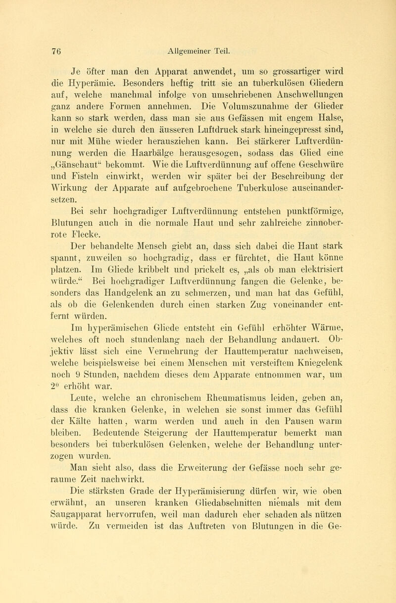 Je öfter man den Apparat anwendet, um so grossartiger wird die Hyperämie. Besonders heftig tritt sie an tuberkulösen Gliedern auf, welche manchmal infolge von umschriebenen Anschwellungen ganz andere Formen annehmen. Die Volumszunahme der Glieder kann so stark werden, dass man sie aus Gefässen mit engem Halse, in welche sie durch den äusseren Luftdruck stark hineingepresst sind, nur mit Mühe wieder herausziehen kann. Bei stärkerer Luftverdün- nung werden die Haarbälge herausgesogen, sodass das Glied eine „Gänsehaut bekommt. Wie die Luftverdünnung auf offene Geschwüre und Fisteln einwirkt, werden wir später bei der Beschreibung der Wirkung der Apparate auf aufgebrochene Tuberkulose auseinander- setzen. Bei sehr hochgradiger Luftverdünnung entstehen punktförmige, Blutungen auch in die normale Haut und sehr zahlreiche zinnober- rote Flecke. Der behandelte Mensch giebt an, dass sich dabei die Haut stark spannt, zuweilen so hochgradig, dass er fürchtet, die Haut könne platzen. Im Gliede kribbelt und prickelt es, ,,als ob man elektrisiert würde. Bei hochgradiger Luftverdünnung fangen die Gelenke, be- sonders das Handgelenk an zu schmerzen, und man hat das Gefühl, als ob die Gelenkenden durch einen starken Zug voneinander ent- fernt würden. Im hyperämischen Gliede entsteht ein Gefühl erhöhter Wärme, welches oft noch stundenlang nach der Behandlung andauert. Ob- jektiv lässt sich eine Vermehrung der Hauttemperatur nachweisen, welche beispielsweise bei einem Menschen mit versteiftem Kniegelenk noch 9 Stunden, nachdem dieses dem Apparate entnommen war, um 20 erhöht war. Leute, welche an chronischem Rheumatismus leiden, geben an, dass die kranken Gelenke, in welchen sie sonst immer das Gefühl der Kälte hatten, warm werden und auch in den Pausen warm bleiben. Bedeutende Steigerung der Hauttemperatur bemerkt man besonders bei tuberkulösen Gelenken, welche der Behandlung unter- zogen wurden. Man sieht also, dass die Erweiterung der Gefässe noch sehr ge- raume Zeit nachwirkt. Die stärksten Grade der Hyperämisierung dürfen wir, wie oben erwähnt, an unseren kranken Gliedabschnitten niemals mit dem Saugapparat hervorrufen, weil man dadurch eher schaden als nützen würde. Zu vermeiden ist das Auftreten von Blutungen in die Ge-