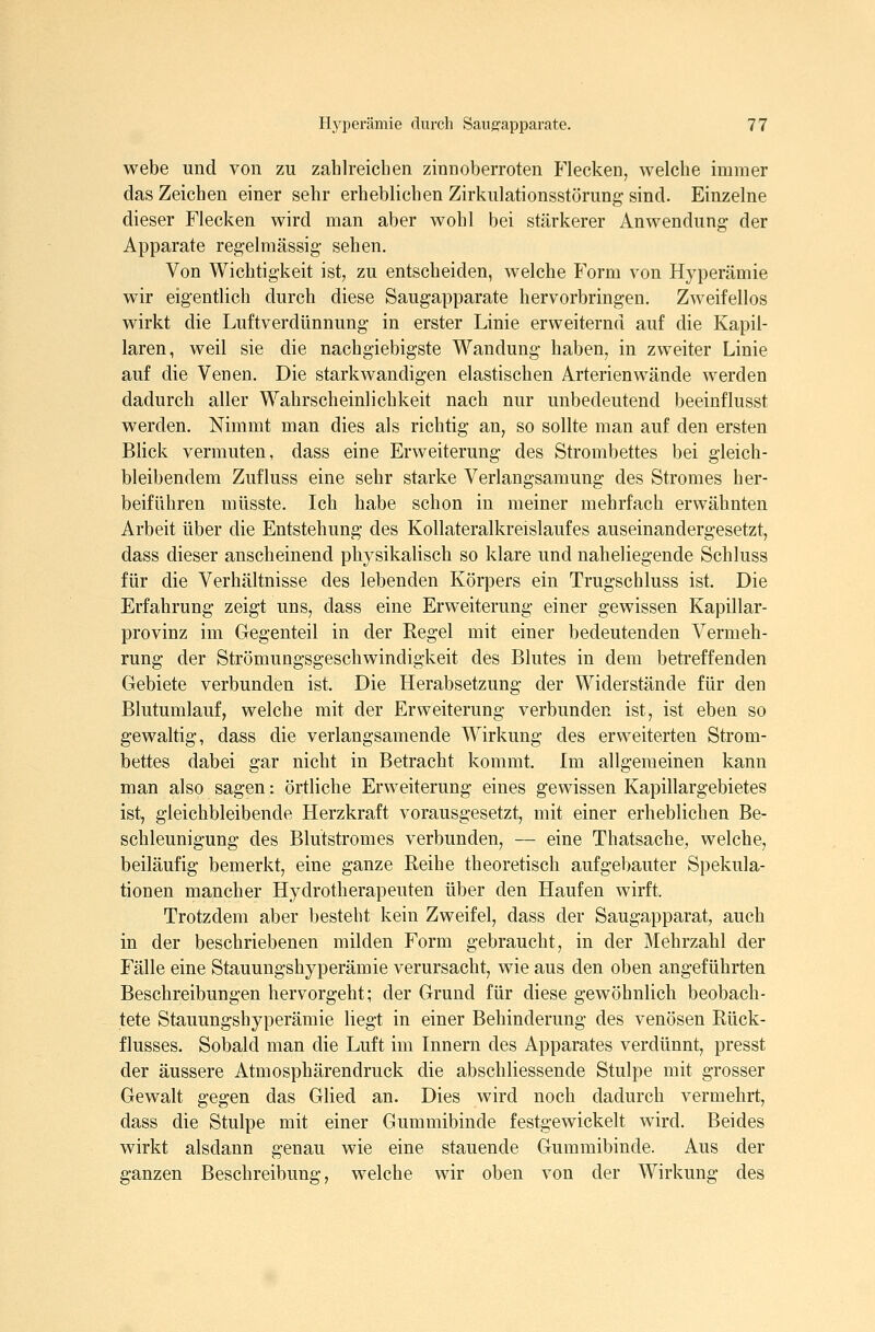webe und von zu zahlreichen zinnoberroten Flecken, welche immer das Zeichen einer sehr erheblichen Zirkulationsstörung sind. Einzelne dieser Flecken wird man aber wohl bei stärkerer Anwendung der Apparate regelmässig sehen. Von Wichtigkeit ist, zu entscheiden, welche Form von Hyperämie wir eigentlich durch diese Saugapparate hervorbringen. Zweifellos wirkt die Luftverdünnung in erster Linie erweiternd auf die Kapil- laren, weil sie die nachgiebigste Wandung haben, in zweiter Linie auf die Venen. Die starkwandigen elastischen Arterienwände werden dadurch aller Wahrscheinlichkeit nach nur unbedeutend beeinflusst werden. Nimmt man dies als richtig an, so sollte man auf den ersten Blick vermuten, dass eine Erweiterung des Strombettes bei gleich- bleibendem Zufluss eine sehr starke Verlangsamung des Stromes her- beiführen müsste. Ich habe schon in meiner mehrfach erwähnten Arbeit über die Entstehung des Kollateralkreislaufes auseinandergesetzt, dass dieser anscheinend physikalisch so klare und naheliegende Schluss für die Verhältnisse des lebenden Körpers ein Trugschluss ist. Die Erfahrung zeigt uns, dass eine Erweiterung einer gewissen Kapillar- provinz im Gegenteil in der Regel mit einer bedeutenden Vermeh- rung der Strömungsgeschwindigkeit des Blutes in dem betreffenden Gebiete verbunden ist. Die Herabsetzung der Widerstände für den Blutumlauf, welche mit der Erweiterung verbunden ist, ist eben so gewaltig, dass die verlangsamende Wirkung des erweiterten Strom- bettes dabei gar nicht in Betracht kommt. Im allgemeinen kann man also sagen: örtliche Erweiterung eines gewissen Kapillargebietes ist, gleichbleibende Herzkraft vorausgesetzt, mit einer erheblichen Be- schleunigung des Blutstromes verbunden, — eine Thatsache, welche, beiläufig bemerkt, eine ganze Reihe theoretisch aufgebauter Spekula- tionen mancher Hydrotherapeuten über den Haufen wirft. Trotzdem aber besteht kein Zweifel, dass der Saugapparat, auch in der beschriebenen milden Form gebraucht, in der Mehrzahl der Fälle eine Stauungshyperämie verursacht, wie aus den oben angeführten Beschreibungen hervorgeht; der Grund für diese gewöhnlich beobach- tete Stauungshyperämie liegt in einer Behinderung des venösen Rück- flusses. Sobald man die Luft im Innern des Apparates verdünnt, presst der äussere Atmosphärendruck die abschliessende Stulpe mit grosser Gewalt gegen das Glied an. Dies wird noch dadurch vermehrt, dass die Stulpe mit einer Gummibinde festgewickelt wird. Beides wirkt alsdann genau wie eine stauende Gummibinde. Aus der ganzen Beschreibung, welche wir oben von der Wirkung des
