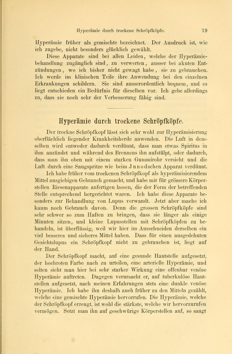 Hyperämie früher als gemischte bezeichnet. Der Ausdruck ist, wie ich zugebe, nicht besonders giückUch gewählt. Diese Apparate sind bei allen Leiden, welche der Hyperämie- behandluDg zugänglich sind, zu verwerten, ausser bei akuten Ent- zündungen , wo ich bisher nicht gewagt habe, sie zu gebrauchen. Ich werde im klinischen Teile ihre Anwendung bei den einzelnen Erkrankungen schildern. Sie sind ausserordentlich bequem, und es liegt entschieden ein Bedürfnis für dieselben vor. Ich gebe allerdings zu, dass sie noch sehr der Verbesserung fähig sind. Hyperämie durch trockene Schröpfköpfe. Der trockne Schröpfkopf lässt sich sehr wohl zur Hyperämisierung oberflächlich liegender Krankheitsherde anwenden. Die Luft in dem- selben wird entweder dadurch verdünnt, dass man etwas Spiritus in ihm anzündet und während des Brennens ihn aufstülpt, oder dadurch, dass man ihn oben mit einem starken Gummirohr versieht und die Luft durch eine Saugspritze wie beim Junodschen Apparat verdünnt. Ich habe früher vom trockenen Schröpfkopf als hyperämisierendem Mittel ausgiebigen Gebrauch gemacht, und habe mir für grössere Körper- stellen Riesenapparate anfertigen lassen, die der Form der betreffenden Stelle entsprechend hergerichtet waren. Ich habe diese Apparate be- sonders zur Behandlung von Lupus verwandt. Jetzt aber mache ich kaum noch Gebrauch davon. Denn die grossen Schröpfköpfe sind sehr schwer so zum Haften zu bringen, dass sie länger als einige Minuten sitzen, und kleine Lupusstellen mit Schröpfköpfen zu be- handeln, ist überflüssig, weil wir hier im Ausschneiden derselben ein viel besseres und sicheres Mittel haben. Dass für einen ausgedehnten Gesichtslupus ein Schröpfkopf nicht zu gebrauchen ist, liegt auf der Hand. Der Schröpfkopf macht, auf eine gesunde Hautstelle aufgesetzt, der hochroten Farbe nach zu urteilen, eine arterielle Hyperämie, und selten sieht man hier bei sehr starker Wirkung eine offenbar venöse Hyperämie auftreten. Dagegen verursacht er, auf tuberkulöse Haut- stellen aufgesetzt, nach meinen Erfahrungen stets eine dunkle venöse Hyperämie. Ich habe ihn deshalb auch früher zu den Mitteln gezählt, welche eine gemischte Hyperämie hervorrufen. Die Hyperämie, welche der Schröpfkopf erzeugt, ist wohl die stärkste, welche wir hervorzurufen vermögen. Setzt man ihn auf geschwürige Körperstellen auf, so saugt