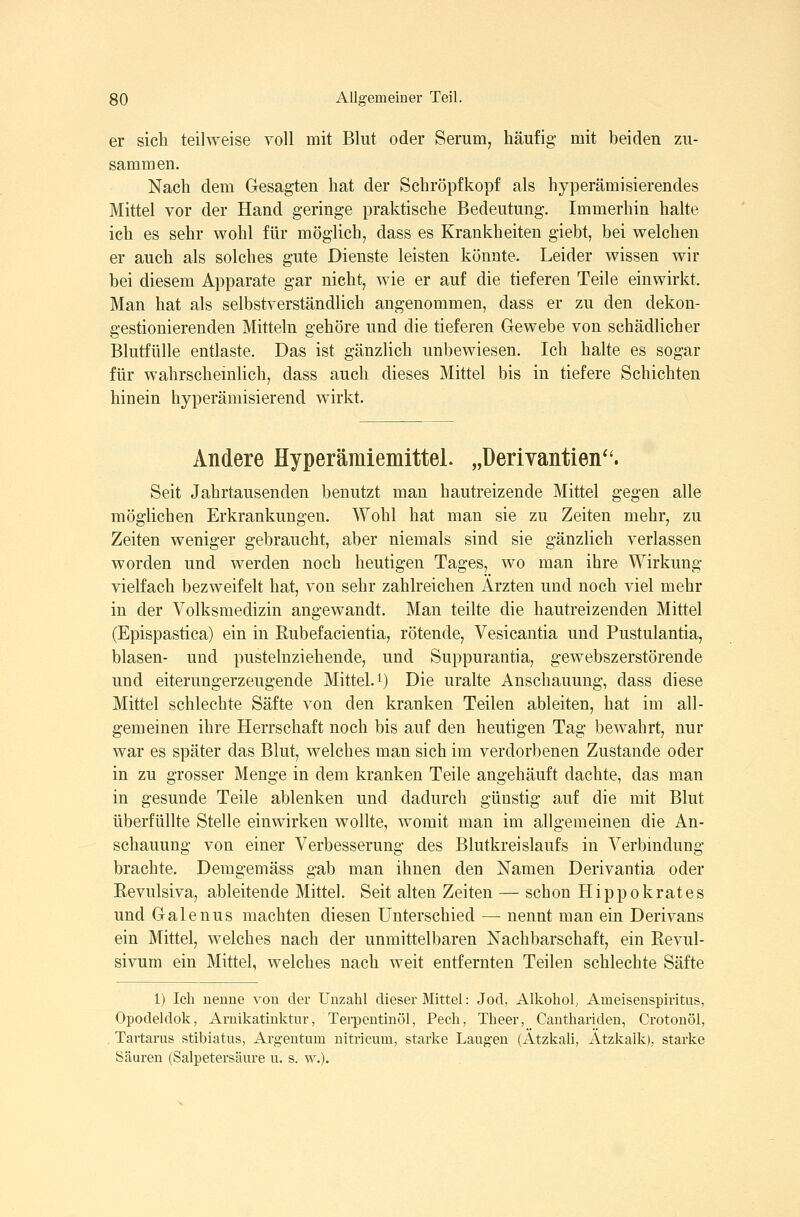 er sich teilweise voll mit Blut oder Serum, häufig mit beiden zu- sammen. Nach dem Gesagten hat der Schröpfkopf als hyperämisierendes Mittel vor der Hand geringe praktische Bedeutung. Immerhin halte ich es sehr wohl für möglich, dass es Krankheiten giebt, bei welchen er auch als solches gute Dienste leisten könnte. Leider wissen wir bei diesem Apparate gar nicht, wie er auf die tieferen Teile einwirkt. Man hat als selbstverständlich angenommen, dass er zu den dekon- gestionierenden Mitteln gehöre und die tieferen Gewebe von schädlicher Blutfülle entlaste. Das ist gänzlich unbewiesen. Ich halte es sogar für wahrscheinlich, dass auch dieses Mittel bis in tiefere Schichten hinein hyperämisierend wirkt. Andere Hyperäniiemittel. „üerivantien. Seit Jahrtausenden benutzt man hautreizende Mittel gegen alle möglichen Erkrankungen. Wohl hat man sie zu Zeiten mehr, zu Zeiten weniger gebraucht, aber niemals sind sie gänzlich verlassen worden und werden noch heutigen Tages, wo man ihre Wirkung- vielfach bezweifelt hat, von sehr zahlreichen Ärzten und noch viel mehr in der Volksmedizin angewandt. Man teilte die hautreizenden Mittel (Epispastica) ein in Rubefacientia, rötende, Vesicantia und Pustulantia, blasen- und pustelnziehende, und Suppurantia, gewebszerstörende und eiterungerzeugende Mittel.^) Die uralte Anschauung, dass diese Mittel schlechte Säfte von den kranken Teilen ableiten, hat im all- gemeinen ihre Herrschaft noch bis auf den heutigen Tag bewahrt, nur war es später das Blut, welches man sich im verdorbenen Zustande oder in zu grosser Menge in dem kranken Teile angehäuft dachte, das man in gesunde Teile ablenken und dadurch günstig auf die mit Blut überfüllte Stelle einwirken wollte, womit man im allgemeinen die An- schauung von einer Verbesserung des Blutkreislaufs in Verbindung brachte. Demgemäss gab man ihnen den Namen Derivantia oder Revulsiva, ableitende Mittel. Seit alten Zeiten — schon Hippokrates und Galenus machten diesen Unterschied — nennt man ein Derivans ein Mittel, welches nach der unmittelbaren Nachbarschaft, ein Revul- sivum ein Mittel, welches nach weit entfernten Teilen schlechte Säfte 1) Ich nenne von der Unzahl dieser Mittel: Jod, Alkohol, Ameisenspiritus, Opodeldok, Arnikatinktur, Terpentinöl, Pech, Theer, Cauthariden, Crotonöl, Tartarus stibiatus, Arg-entum nitricum, starke Laugen (Atzkali, Atzkalk), starke Säuren (Salpetersäure u. s. w.).