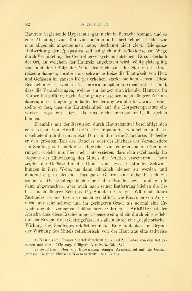 Hautreiz begleitende Hyperämie gar nicht in Betracht kommt, und es eine Ableitung von Blut von tieferen auf oberflächliche Teile, wie man allgemein angenommen hatte, überhaupt nicht giebt. Die ganze Heilwirkung der Epispastica soll lediglich auf reflektorischem Wege durch Vermittelung des Centralnervensystems entstehen. Es soll deshalb der Ort, an welchem der Hautreiz angebracht wird, völlig gleichgiltig sein, und der Erfolg der Mittel lediglich von der Stärke des Haut- reizes abhängen, insofern als schwache Reize die Thätigkeit von Herz und Gefässen im ganzen Körper erhöhen, starke sie herabsetzen. Diese Beobachtungen erweiterte Naumann in späteren Arbeiten'.) Er fand, dass die Veränderungen, welche ein länger einwirkender Hautreiz im Körper herbeiführt, nach Beendigung desselben noch längere Zeit an- dauern, um so länger, je anhaltender der angewandte Beiz war. Ferner stellte er fest, dass die Hautreizmittel auf die Körpertemperatur ein- wirken, was wir hier, als uns nicht interessierend, übergehen können. Ebenfalls mit der Revulsion durch Hautreizmittel beschäftigt sich eine Arbeit von Sehü 11 er.2) Er trepanierte Kaninchen und be- obachtete durch die unverletzte Dura hindurch die Piagefässe. Bedeckte er den grössten Teil des Bauches oder des Eückens der Versuchstiere mit Senfteig, so bemerkte er, abgesehen von einigen anderen Verände- rungen, welche uns hier nicht interessieren, dass sich regelmässig im Beginne der Einwirkung des Mittels die Arterien erweiterten. Dann zeigten die Gefässe für die Dauer von etwa 10 Minuten Schwan- kungen in ihrer Weite, um dann allmälich kleiner zu werden und dauernd eng zu bleiben. Das ganze Gehirn sank dabei in sich zu- sammen. Der Senfteig blieb eine halbe Stunde liegen und wurde dann abgewaschen; aber auch nach seiner Entfernung blieben die Ge- fässe noch längere Zeit (bis l^j-i Stunden) verengt. Während dieses Zustandes vermochte ein so mächtiges Mittel, wie Einatmen von Amyl- nitrit, nur sehr schwer und im geringeren Grade als normal eine Er- weiterung der verengten Gefässe hervorzubringen. Schüller ist der Ansicht, dass diese Erscheinungen ebensowenig allein durch eine reflek- torische Erregung der Gehirngefässe, als allein durch eine „depletorische Wirkung des Senfteiges erklärt werden. Er glaubt, dass im Beginn der Wirkung des Mittels reflektorisch von der Haut aus eine teilweise 1) Naumann, Prager Viertel]ahrschrift 1867 und Zur Lehre von den Eeflex- reizen und deren Wirkung. Pfliigers Archiv. 5. Bd. 1872. 2) Schüller, Über die Einwirkung einiger Arzneimittel auf die Gehu-n- gefässe. Berliner klinische Wochenschrift. 1874. S. 294.