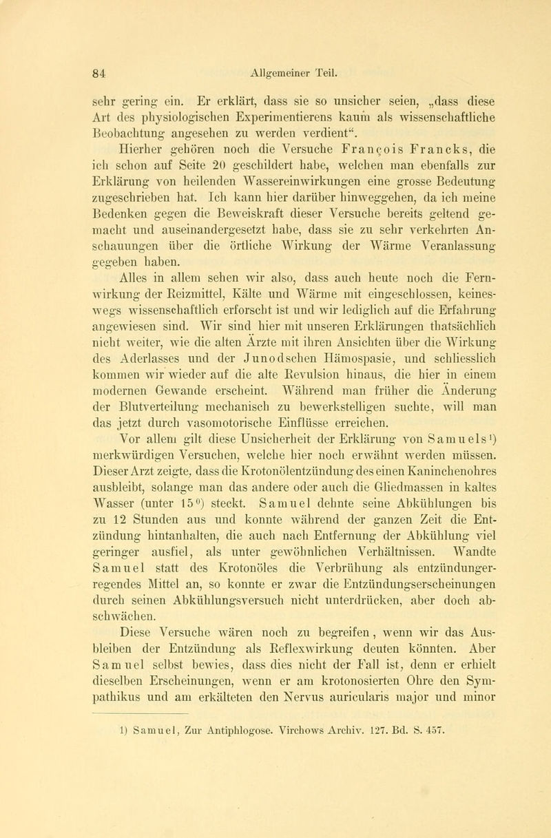 sehr gering ein. Er erklärt, dass sie so unsicher seien, „dass diese Art des physiologischen Experimentierens kaum als wissenschaftliche Beobachtung angesehen zu werden verdient. Hierher gehören noch die Versuche Francois Francks, die ich schon auf Seite 20 geschildert habe, welchen man ebenfalls zur Erklärung von heilenden Wassereinwirkungen eine grosse Bedeutung zugeschrieben hat. Ich kann hier darüber hinweggehen, da ich meine Bedenken gegen die Beweiskraft dieser Versuche bereits geltend ge- macht und auseinandergesetzt habe, dass sie zu sehr verkehrten An- schauungen über die örtliche Wirkung der Wärme Veranlassung gegeben haben. Alles in allem sehen wir also, dass auch heute noch die Fern- wirkung der Eeizmittel, Kälte und Wärme mit eingeschlossen, keines- wegs wissenschaftlich erforscht ist und wir lediglich auf die Erfahrung angewiesen sind. Wir sind hier mit unseren Erklärungen thatsächlich nicht weiter, wie die alten Ärzte mit ihren Ansichten über die Wirkung des Aderlasses und der Jun od sehen Hämospasie, und schliesslich kommen wir wieder auf die alte Revulsion hinaus, die hier in einem modernen Gewände erscheint. Während man früher die Änderung der Blutverteilung mechanisch zu bewerkstelligen suchte, will man das jetzt durch vasomotorische Einflüsse erreichen. Vor allem gilt diese Unsicherheit der Erklärung von SamuelsO merkwürdigen Versuchen, welche hier noch erwähnt werden müssen. Dieser Arzt zeigte, dass die Krotonölentzündung des einen Kaninchenohres ausbleibt, solange man das andere oder auch die Gliedmassen in kaltes Wasser (unter 15 0) steckt. Samuel dehnte seine Abkühlungen bis zu 12 Stunden aus und konnte während der ganzen Zeit die Ent- zündung hintanhalten, die auch nach Entfernung der Abkühlung viel geringer ausfiel, als unter gewöhnlichen Verhältnissen. Wandte Samuel statt des Krotonöles die Verbrühung als entzündunger- regendes Mittel an, so konnte er zwar die Entzündungserscheinungen durch seinen Abkühlungsversuch nicht unterdrücken, aber doch ab- schwächen. Diese Versuche wären noch zu begreifen, wenn wir das Aus- bleiben der Entzündung als Eeflexwirkung deuten könnten. Aber Samuel selbst bewies, dass dies nicht der Fall ist; denn er erhielt dieselben Erscheinungen, wenn er am krotonosierten Ohre den Sym- pathikus und am erkälteten den Nervus auricularis major und minor 1) Samuel, Zur Antiphlogose. Virchows Archiv. 127. Bd. S. 457.