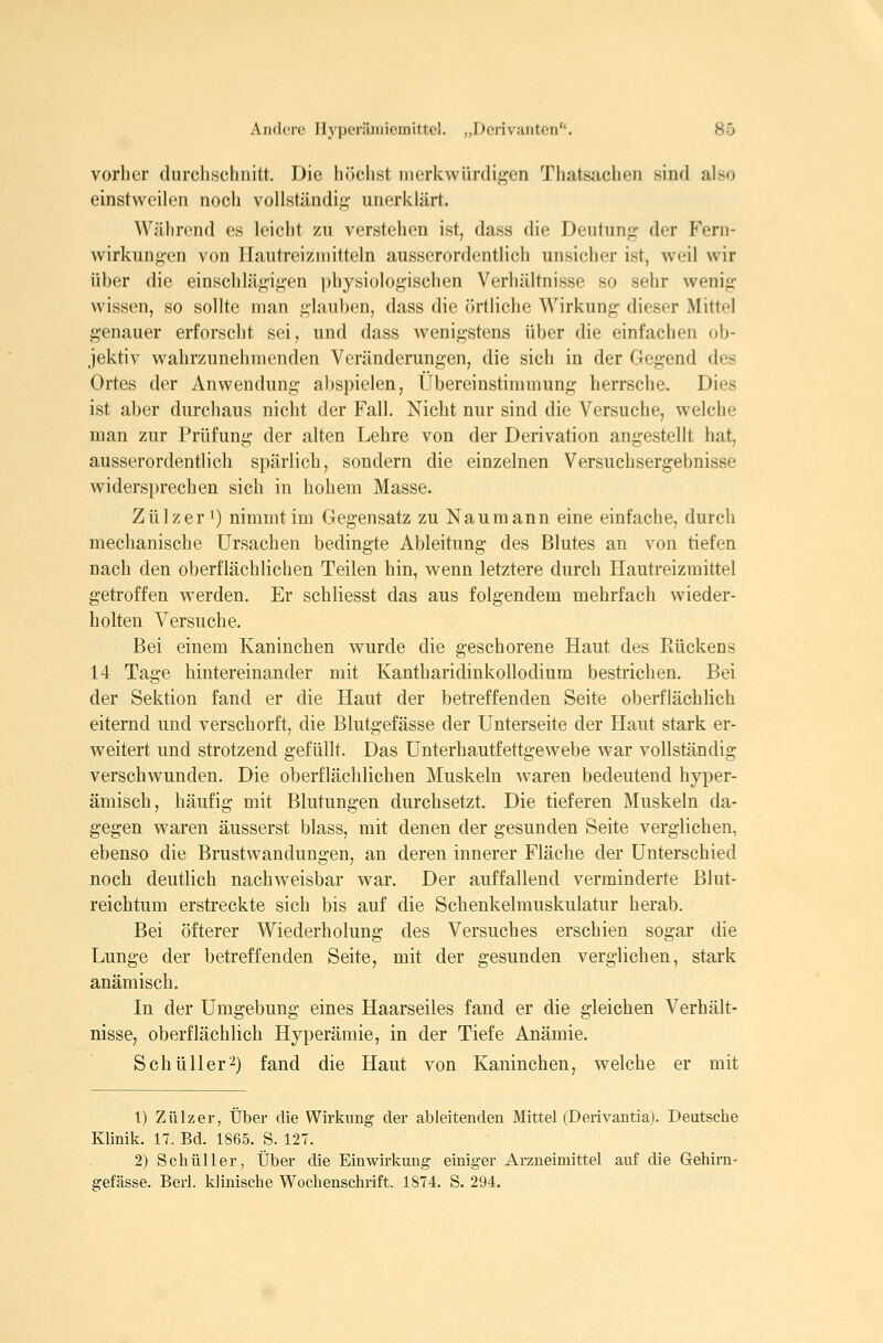 vorher durchschnitt. Die höclist merkwürdigen Thatsachen sind also einstweilen noch vollständig unerklärt. Während es leicht zu verstehen ist, dass die Deutung der Fern- wirkungen von Ilautreizmitteln ausserordentlich unsicher ist, weil wir über die einschlägigen physiologischen Verhältnisse so sehr wenig wissen, so sollte man glauben, dass die örtliche Wirkung dieser Mittel genauer erforscht sei, und dass wenigstens über die einfachen ob- jektiv wahrzunehmenden Veränderungen, die sich in der Gegend des Ortes der Anwendung abspielen, Übereinstimmung herrsche. Dies ist aber durchaus nicht der Fall. Nicht nur sind die Versuche, welche man zur Prüfung der alten Lehre von der Derivation angestellt hat, ausserordentlich spärlich, sondern die einzelnen Versuchsergebnisse widersprechen sich in hohem Masse. Zülzer 1) nimmt im Gegensatz zu Naumann eine einfache, durch mechanische Ursachen bedingte Ableitung des Blutes an von tiefen nach den oberflächlichen Teilen hin, wenn letztere durch Hautreizmittel getroffen werden. Er schliesst das aus folgendem mehrfach wieder- holten Versuche. Bei einem Kaninchen wurde die geschorene Haut des Rückens 14 Tage hintereinander mit Kantharidinkollodium bestrichen. Bei der Sektion fand er die Haut der betreffenden Seite oberflächUch eiternd und verschorft, die Blutgefässe der Unterseite der Haut stark er- weitert und strotzend gefüllt. Das Unterhautfettgewebe war vollständig verschwunden. Die oberflächlichen Muskeln waren bedeutend hyper- ämisch, häufig mit Blutungen durchsetzt. Die tieferen Muskeln da- gegen waren äusserst blass, mit denen der gesunden Seite verglichen, ebenso die Brust Wandungen, an deren innerer Fläche der Unterschied noch deutlich nachweisbar war. Der auffallend verminderte Blut- reichtum erstreckte sich bis auf die Schenkelmuskulatur herab. Bei öfterer Wiederholung des Versuches erschien sogar die Lunge der betreffenden Seite, mit der gesunden verglichen, stark anämisch. In der Umgebung eines Haarseiles fand er die gleichen Verhält- nisse, oberflächlich Hyperämie, in der Tiefe Anämie. Sehü 11 er2) fand die Haut von Kaninchen, welche er mit 1) Zülzer, Über die Wirkung der ableitenden Mittel (Derivantia). Deutsche Klinik. 17. Bd. 1865. S. 127. 2) Seh Uli er, Über die Einwirkung einiger Arzneimittel auf die Gehirn- gefässe. Berl. klinische Wochenschrift. 1874. S. 294.