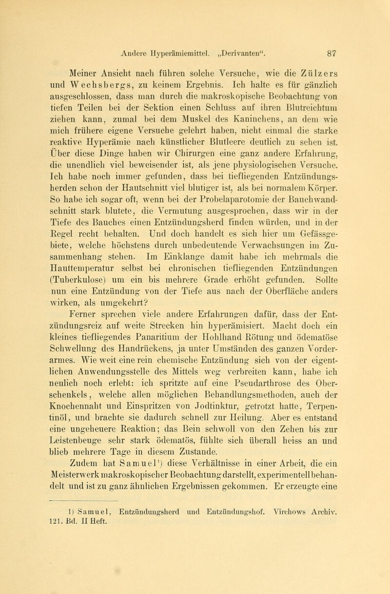 Meiner Ansicht nach führen solche Versuche, wie die Zülzers und Wechsbergs, zu keinem Ergebnis. Ich halte es für gänzlich ausgeschlossen, dass man durch die makroskopische Beobachtung von tiefen Teilen bei der Sektion einen Schluss auf ihren Blutreichtum ziehen kann, zumal bei dem Muskel des Kaninchens, an dem wie mich frühere eigene Versuche gelehrt haben, nicht einmal die starke reaktive Hyperämie nach künstlicher Blutleere deutlich zu sehen ist. Über diese Dinge haben wir Chirurgen eine ganz andere Erfahrung, die unendlich viel beweisender ist, als jene physiologischen Versuche. Ich habe noch immer gefunden, dass bei tiefliegenden Entzündungs- herden schon der Hautschnitt viel blutiger ist, als bei normalem Körper. So habe ich sogar oft, wenn bei der Probelaparotomie der Bauch wand- schnitt stark blutete, die Vermutung ausgesprochen, dass wir in der Tiefe des Bauches einen Entzündungsherd finden würden, und in der Regel recht behalten. Und doch handelt es sich hier um Gefässge- biete, welche höchstens durch unbedeutende Verwachsungen im Zu- sammenhang stehen. Im Einklänge damit habe ich mehrmals die Hauttemperatur selbst bei chronischen tiefliegenden Entzündungen (Tuberkulose) um ein bis mehrere Grade erhöht gefunden. Sollte nun eine Entzündung von der Tiefe aus nach der Oberfläche anders wirken, als umgekehrt? Ferner sprechen viele andere Erfahrungen dafür, dass der Ent- zündungsreiz auf weite Strecken hin hyperämisiert. Macht doch ein kleines tiefliegendes Panaritium der Hohlhand Rötung und ödematöse Schwellung des Handrückens, ja unter Umständen des ganzen Vorder- armes. Wie weit eine rein chemische Entzündung sich von der eigent- lichen Anwendungsstelle des Mittels weg verbreiten kann, habe ich neulich noch erlebt: ich spritzte auf eine Pseudarthrose des Ober- schenkels , welche allen möglichen Behandlungsmethoden, auch der Knochennaht und Einspritzen von Jodtinktur, getrotzt hatte, Terpen- tinöl, und brachte sie dadurch schnell zur Heilung. Aber es entstand eine ungeheuere Reaktion; das Bein schwoll von den Zehen bis zur Leistenbeuge sehr stark ödematös, fühlte sich überall heiss an und blieb mehrere Tage in diesem Zustande. Zudem hat Samuel') diese Verhältnisse in einer Arbeit, die ein Meisterwerk makroskopischer Beobachtung darstellt, experimentell behan- delt und ist zu ganz ähnlichen Ergebnissen gekommen. Er erzeugte eine 1) Samuel, Entzündungsherd und Entzündungshof. Virehows Archiv. 121. Bd. II Heft.