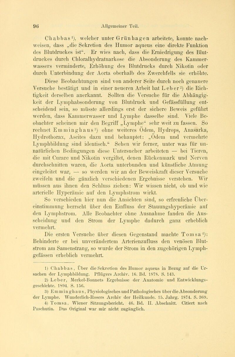Chabbas^), welcher unter Grünhagen arbeitete, konnte nach- weisen, dass „die Sekretion des Humor aqueus eine direkte Funktion des Blutdruckes ist. Er wies nach, dass die Erniedrigung des Blut- druckes durch Chloralhydratnarkose die Absonderung des Kammer- wassers verminderte, Erhöhung des Blutdrucks durch Nikotin oder durch Unterbindung der Aorta oberhalb des Zwerchfells sie erhöhte. Diese Beobachtungen sind von anderer Seite durch noch genauere Versuche bestätigt und in einer neueren Arbeit hat Leber'-) die Rich- tigkeit derselben anerkannt. Sollten die Versuche für die Abhängig- keit der Lymphabsonderung von Blutdruck und Gefässfüllung ent- scheidend sein, so müsste allerdings erst der sichere Beweis geführt werden, dass Kammerwasser und Lymphe dasselbe sind. Viele Be- obachter scheinen mir den Begriff „Lymphe sehr weit zu fassen. So rechnet Emminghaus3) ohne weiteres Ödem, Hydrops, Anasarka, Hydrothorax, Ascites dazu und behauptet: „Ödem und vermehrte Lymphbildung sind identisch. Sehen wir ferner, unter was für un- natürlichen Bedingungen diese Untersucher arbeiteten — bei Tieren, die mit Curare und Nikotin vergiftet, denen Rückenmark und Nerven durchschnitten waren, die Aorta unterbunden und künstliche Atmung eingeleitet war, — so w^erden wir an der Beweiskraft dieser Versuche zweifeln und die gänzlich verschiedenen Ergebnisse verstehen. Wir müssen aus ihnen den Schluss ziehen: Wir wissen nicht, ob und wie arterielle Hyperämie auf den Lymphstrom wirkt. So verschieden hier nun die Ansichten sind, so erfreuliche Über- einstimmung herrscht über den Einfluss der Stauungshyperämie auf den Lymphstrom. Alle Beobachter ohne Ausnahme fanden die Aus- scheidung und den Strom der Lymphe dadurch ganz erheblich vermehrt. Die ersten Versuche über diesen Gegenstand machte Tomsa-*): Behinderte er bei unverändertem Arterienzufluss den venösen Blut- strom am Samenstrang, so wurde der Strom in den zugehörigen Lymph- gefässen erheblich vermehrt. 1) Chabbas, Über die Sekretion des Humor aqueus in Bezug auf die Ur- sachen der Lymphbildung. Pflügers Archiv. 16. Bd. 1878. S. 143. 2) Leber, Merkel-Bonnets Ergebnisse der Anatomie und Entwicklungs- geschichte. 1894. S. 156. 3) Emminghaus, Phj^siologisches undPatiiologisches über die Absonderung der Lymphe. Wunderlich-Kosers Archiv der Heilkunde. 15. Jahrg. 1874. S. 369. 4) Tomsa, Wiener Sitzungsbericht. 46. Bd. II. Abschnitt. Citiert nach Paschutin. Das Original war mir nicht zugänglich.