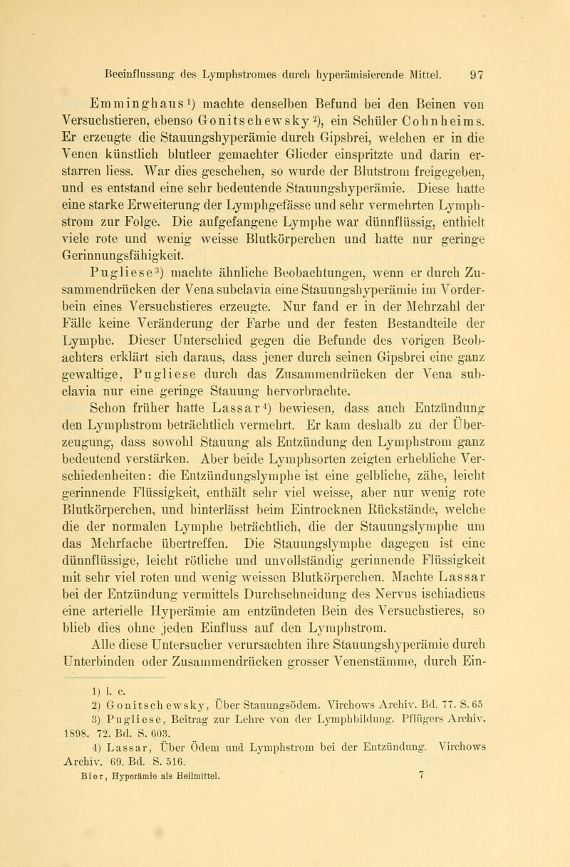 Emminghaus 1) machte denselben Befund bei den Beinen von Versuchstieren, ebenso Gonitschewsky 2), ein Schüler Cohnheims. Er erzeugte die Stauungshyperämie durch Gipsbrei, welchen er in die Venen künstlich blutleer gemachter Glieder einspritzte und darin er- starren Hess. War dies geschehen, so wurde der Blutstrom freigegeben, und es entstand eine sehr bedeutende Stauungshyperämie. Diese hatte eine starke Erweiterung der Lymphgefässe und sehr vermehrten Lymph- strom zur Folge. Die aufgefangene Lymphe war dünnflüssig, enthielt viele rote und wenig weisse Blutkörperchen und hatte nur geringe Gerinnungsfähigkeit. Pugliese'^) machte ähnliche Beobachtungen, wenn er durch Zu- sammendrücken der Vena subclavia eine Stauungshyperämie im Vorder- bein eines Versuchstieres erzeugte. Nur fand er in der Mehrzahl der Fälle keine Veränderung der Farbe und der festen Bestandteile der Lymphe. Dieser Unterschied gegen die Befunde des vorigen Beob- achters erklärt sich daraus, dass jener durch seinen Gipsbrei eine ganz gewaltige, Pugliese durch das Zusammendrücken der Vena sub- clavia nur eine geringe Stauung hervorbrachte. Schon früher hatte Lassar4) bewiesen, dass auch Entzündung den Lymphstrom beträchtlich vermehrt. Er kam deshalb zu der Über- zeugung, dass sowohl Stauung als Entzündung den Lymphstrom ganz bedeutend verstärken. Aber beide Lymphsorten zeigten erhebUche Ver- schiedenheiten : die Entzündungslymphe ist eine gelbliche, zähe, leicht gerinnende Flüssigkeit, enthält sehr viel weisse, aber nur wenig rote Blutkörperchen, und hinterlässt beim Eintrocknen Rückstände, welche die der normalen Lymphe beträchtlich, die der Stauungslymphe um das Mehrfache übertreffen. Die Stauungslymphe dagegen ist eine dünnflüssige, leicht rötliche und unvollständig gerinnende Flüssigkeit mit sehr viel roten und wenig weissen Blutkörperchen. Machte Lassar bei der Entzündung vermittels Durchschneidung des Nervus ischiadicus eine arterielle Hyperämie am entzündeten Bein des Versuchstieres, so blieb dies ohne jeden Einfiuss auf den Lymphstrom. Alle diese Untersucher verursachten ihre Stauungshyperämie durch Unterbinden oder Zusammendrücken grosser Venenstämme, durch Ein- 1) 1. c. 2) Gonitschewsky, Über Stauungsödem. Virchows Archiv. Bd. 77. S. 65 3) Pugliese, Beitrag zur Lehre von der Lymphbildung. Pflügers Archiv. 1898. 72. Bd. S. 603. 4) Lassar, Über Ödem und Lymphstrom bei der Entzündung. Virchows Archiv. 69. Bd. S. 516. Bier, Hyperämie als Heilmittel. 7