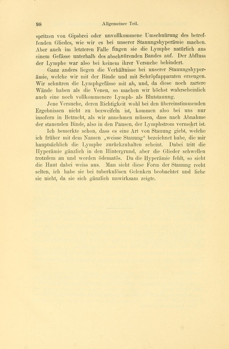 spritzen von Gipsbrei oder unvollkommene Umschnürung des betref- fenden Gliedes, wie wir es bei unserer Stauungshyperämie machen. Aber auch im letzteren Falle fingen sie die Lymphe natürlich aus einem Gefässe unterhalb des abschnürenden Bandes auf. Der Abfluss der Lymphe war also bei keinem ihrer Versuche behindert. Ganz anders liegen die Verhältnisse bei unserer Stauungshyper- ämie, welche wir mit der Binde und mit Schröpfapparaten erzeugen. Wir schnüren die Lymphgefässe mit ab, und, da diese noch zartere Wände haben als die Venen, so machen wir höchst wahrscheinlich, auch eine noch vollkommenere Lymph- als Blutstauung. Jene Versuche, deren Eichtigkeit wohl bei den übereinstimmenden Ergebnissen nicht zu bezweifeln ist, kommen also bei uns nur insofern in Betracht, als wir annehmen müssen, dass nach Abnahme der stauenden Binde, also in den Pausen, der Lymphstrom vermehrt ist. Ich bemerkte schon, dass es eine Art von Stauung giebt, welche ich früher mit dem Namen „weisse Stauung bezeichnet habe, die mir hauptsächlich die Lymphe zurückzuhalten scheint. Dabei tritt die Hyperämie gänzlich in den Hintergrund, aber die Glieder schwellen trotzdem an und werden ödematös. Da die Hyperämie fehlt, so sieht die Haut dabei weiss aus. Man sieht diese Form der Stauung recht selten, ich habe sie bei tuberkulösen Gelenken beobachtet und liebe sie nicht, da sie sich gänzlich unwirksam zeigte.