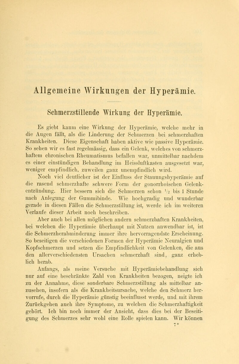 Allgemeine Wirkungen der Hyperämie. Schmerzstillende Wirkung der Hyperämie. Es giebt kaum eine Wirkung der Hyperämie, welche mehr in die Augen fällt, als die Linderung der Schmerzen bei schmerzhaften Krankheiten. Diese Eigenschaft haben aktive wie passive Hyperämie. So sehen wir es fast regelmässig, dass ein Gelenk, welches von schmerz- haftem chronischen Eheumatismus befallen war, unmittelbar nachdem es einer einstündigen Behandlung im Heissluftkästen ausgesetzt war, weniger empfindlich, zuweilen ganz unempfindlich wird. Noch viel deutlicher ist der Einfluss der Stauungshyperämie auf die rasend schmerzhafte schwere Form der gonorrhoischen Gelenk- entzündung. Hier bessern sich die Schmerzen schon V2 bis 1 Stunde nach Anlegung der Gummibinde. Wie hochgradig und wunderbar gerade in diesen Fällen die Schmerzstillung ist, werde ich im weiteren Verlaufe dieser Arbeit noch beschreiben. Aber auch bei allen möglichen andern schmerzhaften Krankheiten, bei welchen die Hyperämie überhaupt mit Nutzen anwendbar ist, ist die Schmerzherabminderung immer ihre hervorragendste Erscheinung. So beseitigen die verschiedenen Formen der Hyperämie Neuralgien und Kopfschmerzen und setzen die Empfindlichkeit von Gelenken, die aus den allerverschiedensten Ursachen schmerzhaft sind, ganz erheb- lich herab. Anfangs, als meine Versuche mit Hyperämiebehandlung sich nur auf eine beschränkte Zahl von Krankheiten bezogen, neigte ich zu der Annahme, diese sonderbare Schmerzstillung als mittelbar an- zusehen, insofern als die Krankheitsursache, welche den Schmerz her- vorrufe, durch die Hyperämie günstig beeinflusst werde, und. mit ihrem Zurückgehen auch ihre Symptome, zu welchen die Schmerzhaftigkeit gehört. Ich bin noch immer der Ansicht, dass dies bei der Beseiti- gung des Schmerzes sehr wohl eine Eolle spielen kann. Wir können