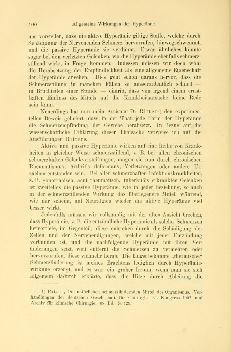 uns vorstellen, dass die aktive Hyperämie giftige Stoffe, welche durch Schädigung der Nervenenden Schmerz hervorrufen, hinwegschwemmt, und die passive Hyperämie sie verdünnt. Etwas ähnliches könnte sogar bei den verletzten Gelenken, wo die Hyperämie ebenfalls schmerz- stillend wirkt, in Frage kommen. Indessen müssen wir doch wohl die Herabsetzung der Empfindlichkeit als eine allgemeine Eigenschaft der Hyperämie ansehen. Dies geht schon daraus hervor, dass die Schmerzstillung in manchen Fällen so ausserordentlich schnell — in Bruchteilen einer Stunde — eintritt, dass von irgend einem ernst- haften Einfluss des Mittels auf die Krankheitsursache keine Eede sein kann. Neuerdings hat nun mein Assistent Dr. Eitter') den experimen- tellen Beweis geliefert, dass in der That jede Form der Hyperämie die Schmerzempfindung der Gewebe herabsetzt. In Bezug auf die wissenschaftliche Erklärung dieser Thalsache verweise ich auf die Ausführungen Eitters. Aktive und passive Hyperämie wirken auf eine Eeihe von Krank- heiten in gleicher Weise schmerzstillend, z. B. bei allen chronischen schmerzhaften Gelenkversteifungen, mögen sie nun durch chronischen Eheumatismus, Arthritis deformans, Verletzungen oder andere Ur- sachen entstanden sein. Bei allen schmerzhaften Infektionskrankheiten, z. B. gonorrhoisch, acut rheumatisch, tuberkulös erkrankten Gelenken ist zweifellos die passive Hyperämie, wie in jeder Beziehung, so auch in der schmerzstillenden Wirkung das überlegenere Mittel, während, wie mir scheint, auf Neuralgien wieder die aktive Hyperämie viel besser wirkt. Jedenfalls müssen wir vollständig mit der alten Ansicht brechen, dass Hyperämie, z. B. die entzündliche Hyperämie als solche, Schmerzen hervorriefe, im Gegenteil^ diese entstehen durch die Schädigung der Zellen und der Nervenendigungen, welche mit jeder Entzündung verbunden ist, und die nachfolgende Hyperämie mit ihren Ver- änderungen setzt, weit entfernt die Schmerzen zu vermehren oder hervorzurufen, diese vielmehr herab. Die längst bekannte „thermische SchmerzHnderung ist meines Erachtens lediglich durch Hyperämie- wirkung erzeugt, und es war ein grober Irrtum, wenn man sie sich allgemein dadurch erklärte, dass die Hitze durch Ableitung die 1) Ritter, Die uatürlichen schmerzlindernden Mittel des Organismus. Ver- handlungen der deutschen Gesellschaft für Chirurgie, 31. Kongress 1902, und Archiv für klinische Chirurgie. 68. Bd. S. 429.