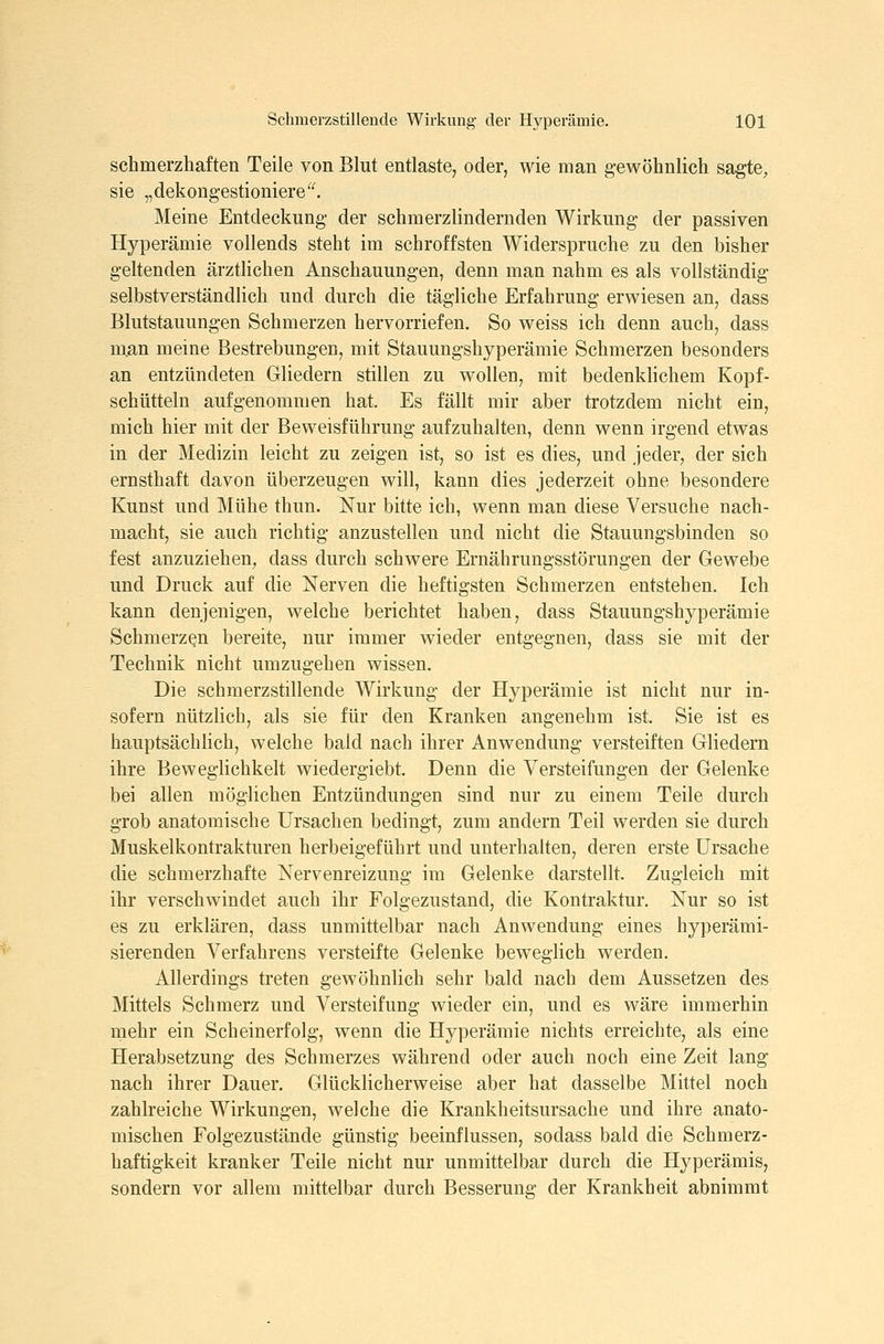 schmerzhaften Teile von Blut entlaste, oder, wie man gewöhnlich sagte, sie „dekongestioniere^^ Meine Entdeckung der schmerzlindernden Wirkung der passiven Hyperämie vollends steht im schroffsten Widerspruche zu den bisher geltenden ärzthchen Anschauungen, denn man nahm es als vollständig selbstverständlich und durch die tägliche Erfahrung erwiesen an, dass Blutstauungen Schmerzen hervorriefen. So weiss ich denn auch, dass m.an meine Bestrebungen, mit Stauungshyperämie Schmerzen besonders an entzündeten Gliedern stillen zu wollen, mit bedenklichem Kopf- schütteln aufgenommen hat. Es fällt mir aber trotzdem nicht ein, mich hier mit der Beweisführung aufzuhalten, denn wenn irgend etwas in der Medizin leicht zu zeigen ist, so ist es dies, und jeder, der sich ernsthaft davon überzeugen will, kann dies jederzeit ohne besondere Kunst und Mühe thun. Nur bitte ich, wenn man diese Versuche nach- macht, sie auch richtig anzustellen und nicht die Stauungsbinden so fest anzuziehen, dass durch schwere Ernährungsstörungen der Gewebe und Druck auf die Nerven die heftigsten Schmerzen entstehen. Ich kann denjenigen, welche berichtet haben, dass Stauungshyperämie Schmerzen bereite, nur immer wieder entgegnen, dass sie mit der Technik nicht umzugehen wissen. Die schmerzstillende Wirkung der Hyperämie ist nicht nur in- sofern nützlich, als sie für den Kranken angenehm ist. Sie ist es hauptsächlich, welche bald nach ihrer Anwendung versteiften Gliedern ihre Beweglichkeit wiedergiebt. Denn die Versteifungen der Gelenke bei allen möglichen Entzündungen sind nur zu einem Teile durch grob anatomische Ursachen bedingt, zum andern Teil werden sie durch Muskelkontrakturen herbeigeführt und unterhalten, deren erste Ursache die schmerzhafte Nervenreizung im Gelenke darstellt. Zugleich mit ihr verschwindet auch ihr Folgezustand, die Kontraktur. Nur so ist es zu erklären, dass unmittelbar nach Anwendung eines hyperämi- sierenden Verfahrens versteifte Gelenke beweglich werden. Allerdings treten gewöhnlich sehr bald nach dem Aussetzen des Mittels Schmerz und Versteifung wieder ein, und es wäre immerhin naehr ein Scheinerfolg, wenn die Hyperämie nichts erreichte, als eine Herabsetzung des Schmerzes während oder auch noch eine Zeit lang nach ihrer Dauer. Glücklicherweise aber hat dasselbe Mittel noch zahlreiche Wirkungen, welche die Krankheitsursache und ihre anato- mischen Folgezustände günstig beeinflussen, sodass bald die Schmerz- haftigkeit kranker Teile nicht nur unmittelbar durch die Hyperämis, sondern vor allem mittelbar durch Besserung der Krankheit abnimmt