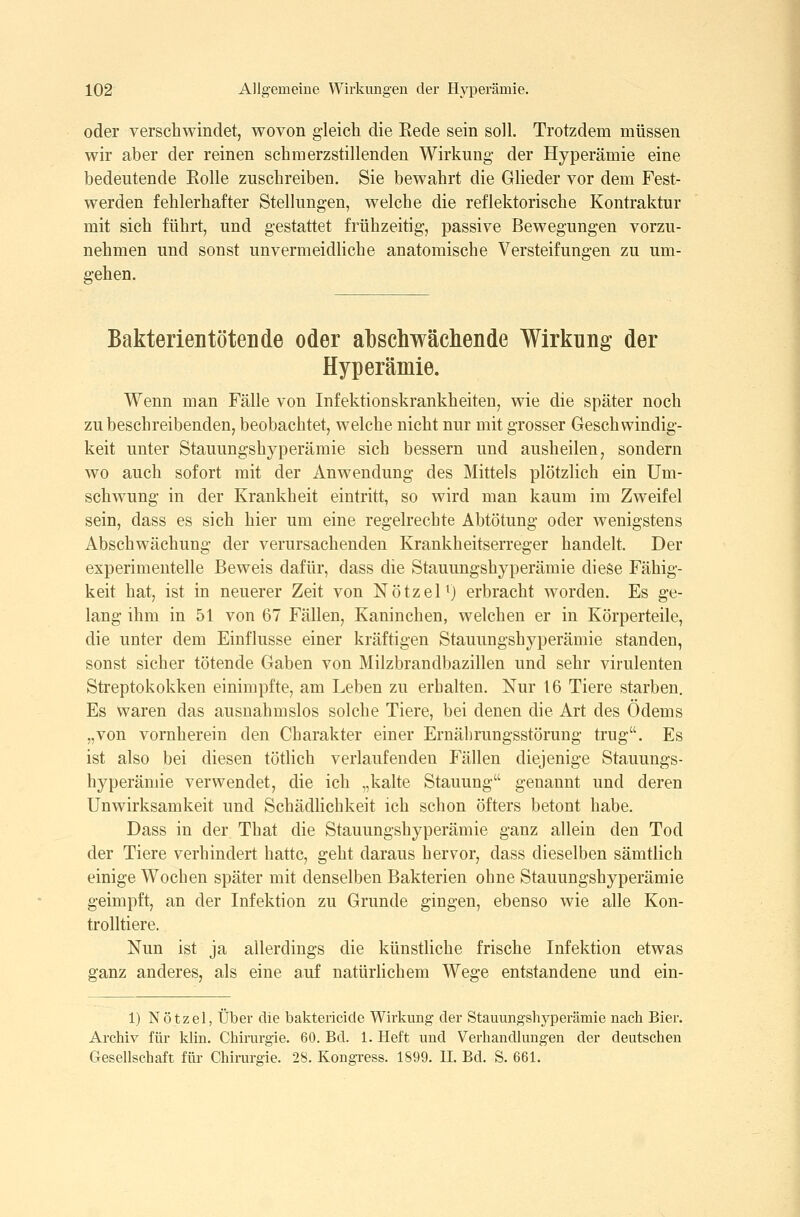 oder verschwindet, wovon gleich die Rede sein soll. Trotzdem müssen wir aber der reinen schmerzstillenden Wirkung* der Hyperämie eine bedeutende Eolle zuschreiben. Sie bewahrt die Glieder vor dem Fest- werden fehlerhafter Stellungen, welche die reflektorische Kontraktur mit sich führt, und gestattet frühzeitig, passive Bewegungen vorzu- nehmen und sonst unvermeidliche anatomische Versteifungen zu um- gehen. Bakterien töten de oder al3scliwäcliende Wirkung der Hyperämie. Wenn man Fälle von Infektionskrankheiten, wie die später noch zu beschreibenden, beobachtet, welche nicht nur mit grosser Geschwindig- keit unter Stauungshyperämie sich bessern und ausheilen, sondern wo auch sofort mit der Anwendung des Mittels plötzlich ein Um- schwung in der Krankheit eintritt, so wird man kaum im Zweifel sein, dass es sich hier um eine regelrechte Abtötung oder wenigstens Abschwächung der verursachenden Krankheitserreger handelt. Der experimentelle Beweis dafür, dass die Stauungshyperämie diese Fähig- keit hat, ist in neuerer Zeit von Nötzel^) erbracht worden. Es ge- lang ihm in 51 von 67 Fällen, Kaninchen, welchen er in Körperteile, die unter dem Einflüsse einer kräftigen Stauungshyperämie standen, sonst sicher tötende Gaben von Milzbrandbazillen und sehr virulenten Streptokokken einimpfte, am Leben zu erhalten. Nur 16 Tiere starben. Es waren das ausnahmslos solche Tiere, bei denen die Art des Ödems „von vornherein den Charakter einer Ernährungsstörung trug. Es ist also bei diesen tötlich verlaufenden Fällen diejenige Stauungs- hyperämie verwendet, die ich „kalte Stauung genannt und deren Unwirksamkeit und Schädlichkeit ich schon öfters betont habe. Dass in der That die Stauungshyperämie ganz allein den Tod der Tiere verhindert hatte, geht daraus hervor, dass dieselben sämtlich einige Wochen später mit denselben Bakterien ohne Stauungshyperämie geimpft, an der Infektion zu Grunde gingen, ebenso wie alle Kon- trolltiere. Nun ist ja allerdings die künstliche frische Infektion etwas ganz anderes, als eine auf natürlichem Wege entstandene und ein- 1) Nötzel, Über die baktericide Wirkung der Stauungshyperämie nach Bier. Archiv für klin. Chirurgie. 60. Bd. 1. Heft und Verhandlungen der deutschen Gesellschaft für Chirurgie. 28. Kongress. 1899. II. Bd. S. 661.