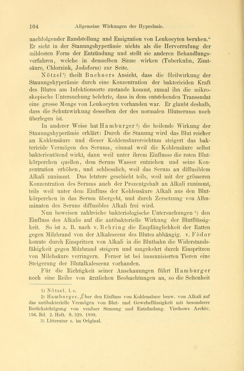 nachfolgender Kandstellung und Emigration von Leukocyten beruhen. Er sieht in der Stauungshyperämie nichts als die Hervorrufung der mildesten Form der Entzündung und stellt sie anderen Behandlungs- verfahren, welche in demselben Sinne wirken (Tuberkulin, Zimt- säure, Chlorzink, Jodoform) zur Seite. Nötzel') theilt Buchners Ansicht, dass die Heilwirkung der Stauungshyperämie durch eine Konzentration der baktericiden Kraft des Blutes am Infektionsorte zustande kommt, zumal ihn die mikro- skopische Untersuchung belehrte, dass in dem entstehenden Transsudat eine grosse Menge von Leukocyten vorhanden war. Er glaubt deshalb, dass die Schutzwirkung desselben der des normalen Blutserums noch überlegen ist. In anderer Weise hat Hamburger 2) die heilende Wirkung der Stauungshyperämie erklärt: Durch die Stauung wird das Blut reicher an Kohlensäure und dieser Kohlensäurereichtum steigert das bak- tericide Vermögen des Serums, einmal weil die Kohlensäure selbst bakterientötend wirkt, dann weil unter ihrem Einflüsse die roten Blut- körperchen quellen, dem Serum Wasser entziehen und seine Kon- zentration erhöhen, und schliesslich, weil das Serum an diffusiblem Alkali zunimmt. Das letztere geschieht teils, weil mit der grösseren Konzentration des Serums auch der Prozentgehalt an Alkali zunimmt, teils weil unter dem Einfluss der Kohlensäure Alkali aus den Blut- körperchen in das Serum übergeht, und durch Zersetzung von Albu- minaten des Seruns diffusibles Alkali frei wird. Nun beweisen zahlreiche bakteriologische Untersuchungen ^) den Einfluss des Alkalis auf die antibakterielle Wirkung der Blutflüssig- keit. So ist z. B. nach v. Behring die Empfänglichkeit der Ratten gegen Milzbrand von der Alkalescenz des Blutes abhängig, v. F 6 d o r konnte durch Einspritzen von illkali in die Blutbahn die Widerstands- fähigkeit gegen Milzbrand steigern und umgekehrt durch Einspritzen von Milchsäure verringern. Ferner ist bei immunisierten Tieren eine Steigerung der Blutalkalescenz vorhanden. Für die Eichtigkeit seiner Anschauungen führt Hamburger noch eine Reihe von ärztlichen Beobachtungen an, so die Seltenheit 1) Nötzel, 1. c. 2) Hamburger, »Über den Einfluss von Kohlensäure bezw. von Alkali auf das antibakterielle Vermögen von Blut- und Gewebsflüssigkeit mit besonderer Berücksichtigung von venöser Stauung und Entzündung. Virchows Archiv. 156. Bd. 2. Heft. S. 329. 1899. 8) Litteratur s. im Original.
