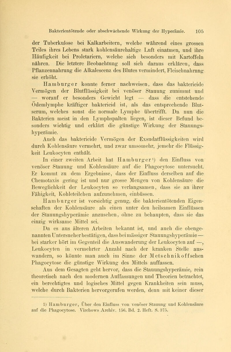 der Tuberkulose bei Kalkarbeitern, welche während eines grossen Teiles ihres Lebens stark kohlensäurehaltige Luft einatmen, und ihre Häufigkeit bei Proletariern, welche sich besonders mit Kartoffeln nähren. Die letztere Beobachtung soll sich daraus erklären, dass Pflanzennahrung die Alkalescenz des Blutes vermindert, Fleischnahrnng sie erhöht, Hamburger konnte ferner nachweisen, dass das baktericide Vermögen der Blutflüssigkeit bei venöser Stauung zunimmt und — worauf er besonders Gewicht legt — dass die entstehende Odemlymphe kräftiger baktericid ist, als das entsprechende Blut- serum, welches sonst die normale Lymphe übertrifft. Da nun die Bakterien meist in den Lymphspalten liegen, ist dieser Befund be- sonders wichtig und erklärt die günstige Wirkung der Stauungs- hyperämie. Auch das baktericide Vermögen der Exsudatflüssigkeiten wird durch Kohlensäure vermehrt, und zwar umsomehr, jemehr die Flüssig- keit Leukocyten enthält. In einer zweiten Arbeit hat Hamburger ^ den Einfluss von venöser Stauung und Kohlensäure auf die Phagocytose untersucht. Er kommt zu dem Ergebnisse, dass der Einfluss derselben auf die Chemotaxis gering ist und nur grosse Mengen von Kohlensäure die Beweglichkeit der Leukocyten so verlangsamen, dass sie an ihrer Fähigkeit, Kohleteilchen aufzunehmen, einbüssen. Hamburger ist vorsichtig genug, die bakterientötenden Eigen- schaften der Kohlensäure als einen unter den heilsamen Einflüssen der Stauungshyperämie anzusehen, ohne zu behaupten, dass sie das einzig wirksame Mittel sei. Da es aus älteren Arbeiten bekannt ist, und auch die obenge- nannten Untersucher bestätigen, dass bei massiger Stauungshyperämie — bei starker hört im Gegenteil die Auswanderung der Leukocyten auf —, Leukocyten in vermehrter Anzahl nach der kranken Stelle aus- wandern, so könnte man auch im Sinne der Metschnik off sehen Phagocytose die günstige Wirkung des Mittels auffassen. Aus dem Gesagten geht hervor, dass die Stauungshyperämie, rein theoretisch nach den modernen Auffassungen und Theorien betrachtet, ein berechtigtes und logisches Mittel gegen Krankheiten sein muss, welche durch Bakterien hervorgerufen werden, denn mit keiner dieser 1) Hamburger, Über den Einfluss von venöser Stauung und Kohlensäure auf die Phagocytose. Virchows Archiv. 156. Bd. 2. Heft. S. 375.