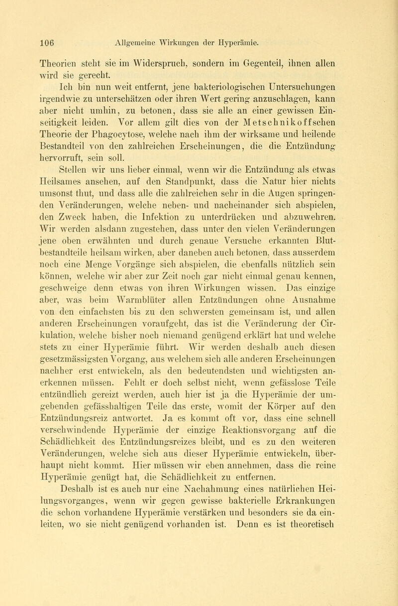 Theorien steht sie im Widerspruch^ sondern im Gegenteil, ihnen allen wird sie gerecht. Ich bin nun weit entfernt, jene bakteriologischen Untersuchungen irgendwie zu unterschätzen oder ihren Wert gering anzuschlagen, kann aber nicht umhin, zu betonen, dass sie alle an einer gewissen Ein- seitigkeit leiden. Vor allem gilt dies von der Metschnikoffschen Theorie der Phagocytose, welche nach ihm der wirksame und heilende Bestandteil von den zahlreichen Erscheinungen, die die Entzündung hervorruft, sein soll. Stellen wir uns lieber einmal, wenn wir die Entzündung als etwas Heilsames ansehen, auf den Standpunkt, dass die Natur hier nichts umsonst thut, und dass alle die zahlreichen sehr in die Augen springen- den Veränderungen, welche neben- und nacheinander sich abspielen, den Zweck haben, die Infektion zu unterdrücken und abzuwehren. Wir werden alsdann zugestehen, dass unter den vielen Veränderungen jene oben erwähnten und durch genaue Versuche erkannten Blut- bestandteile heilsam wirken, aber daneben auch betonen, dass ausserdem noch eine Menge Vorgänge sich abspielen, die ebenfalls nützlich sein können, welche wir aber zur Zeit noch gar nicht einmal genau kennen, geschweige denn etwas von ihren Wirkungen wissen. Das einzige aber, was beim Warmblüter allen Entzündungen ohne Ausnahme von den einfachsten bis zu den schwersten gemeinsam ist, und allen anderen Erscheinungen voraufgeht, das ist die Veränderung der Cir- kulation, welche bisher noch niemand genügend erklärt hat und welche stets zu einer Hyperämie führt. Wir werden deshalb auch diesen gesetzmässigsten Vorgang, aus welchem sich alle anderen Erscheinungen nachher erst entwickeln, als den bedeutendsten und wichtigsten an- erkennen müssen. Feblt er doch selbst nicht, wenn gefässlose Teile entzündlich gereizt werden, auch hier ist ja die Hyperämie der um- gebenden gefässhaltigen Teile das erste, womit der Körper auf den Entzündungsreiz antwortet. Ja es kommt oft vor, dass eine schnell verschwindende Hyperämie der einzige Reaktionsvorgang auf die Schädlichkeit des Entzündungsreizes bleibt, und es zu den weiteren Veränderungen, welche sich aus dieser Hyperämie entwickeln, über- haupt nicht kommt. Hier müssen wir eben annehmen, dass die reine Hyperämie genügt hat, die Schädlichkeit zu entfernen. Deshalb ist es auch nur eine Nachahmung eines natürlichen Hei- lungsvorganges, wenn wir gegen gewisse bakterielle Erkrankungen die schon vorhandene Hyperämie verstärken und besonders sie da ein- leiten, wo sie nicht genügend vorhanden ist. Denn es ist theoretisch