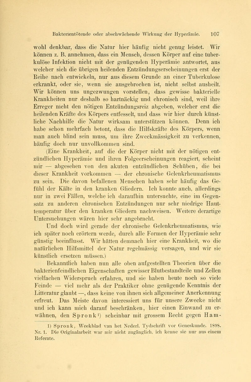 wohl denkbar, dass die Natur hier häufig- nicht genug leistet. Wir können z. B. annehmen, dass ein Mensch, dessen Körper auf eine tuber- kulöse Infektion nicht mit der genügenden Hyperämie antwortet, aus welcher sich die übrigen heilenden Entzündungserscheinungen erst der Eeihe nach entwickeln, nur aus diesem Grunde an einer Tuberkulose erkrankt, oder sie, wenn sie ausgebrochen ist, nicht selbst ausheilt. Wir können uns ungezwungen vorstellen, dass gewisse bakterielle Krankheiten nur deshalb so hartnäckig und chronisch sind, weil ihre Erreger nicht den nötigen Entzündungsreiz abgeben, welcher erst die heilenden Kräfte des Körpers entfesselt, und dass wir hier durch künst- liche Nachhilfe die Natur wirksam unterstützen können. Denn ich habe schon mehrfach betont, dass die Hilfskräfte des Körpers, wenn man auch blind sein muss, um ihre Zweckmässigkeit zu verkennen, häufig doch nur unvollkommen sind. (Eine Krankheit, auf die der Körper nicht mit der nötigen ent- zündlichen Hyperämie und ihren Folgeerscheinungen reagiert, scheint mir — abgesehen von den akuten entzündlichen Schüben, die bei dieser Krankheit vorkommen — der chronische Gelenkrheumatismus zu sein. Die davon befallenen Menschen haben sehr häufig das Ge- fühl der Kälte in den kranken Gliedern. Ich konnte auch, allerdings nur in zwei Fällen, welche ich daraufhin untersuchte, eine im Gegen- satz zu anderen chronischen Entzündungen nur sehr niedrige Haut- temperatur über den kranken Gliedern nachweisen. Weitere derartige Untersuchungen wären hier sehr angebracht. Und doch wird gerade der chronische Gelenkrheumatismus, wie ich später noch erörtern werde, durch alle Formen der Hyperämie sehr günstig beeinflusst. Wir hätten demnach hier eine Krankheit, wo die natürlichen Hilfsmittel der Natur regelmässig versagen, und wir sie künstlich ersetzen müssen.) Bekanntlich haben nun alle oben aufgestellten Theorien über die bakterienfeindlichen Eigenschaften gewisser Blutbestandteile und Zellen vielfachen Widerspruch erfahren, und sie haben heute noch so viele Feinde — viel mehr als der Praktiker ohne genügende Kenntnis der Litteratur glaubt —, dass keine von ihnen sich allgemeiner Anerkennung erfreut. Das Meiste davon interessiert uns für unsere Zwecke nicht und ich kann mich darauf beschränken, hier einen Einwand zu er- wähnen, den Spronki) scheinbar mit grossem Recht gegen Ham- 1) Spronk, Weekblad van het Nederl. T3^dschrift vor Geneskunde. 1898. Nr. 1. Die Originalarbeit war mir nicht zugänglich, ich kenne sie nur aus einem Referate.